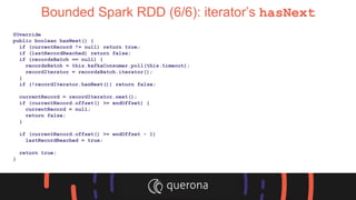 Bounded Spark RDD (6/6): iterator’s hasNext
@Override
public boolean hasNext() {
if (currentRecord != null) return true;
if (lastRecordReached) return false;
if (recordsBatch == null) {
recordsBatch = this.kafkaConsumer.poll(this.timeout);
recordIterator = recordsBatch.iterator();
}
if (!recordIterator.hasNext()) return false;
currentRecord = recordIterator.next();
if (currentRecord.offset() >= endOffset) {
currentRecord = null;
return false;
}
if (currentRecord.offset() >= endOffset - 1)
lastRecordReached = true;
return true;
}
 