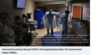 11
"In reviewing the analysis obtained by NPR, Panchadsaram says the local
and hospital-level data HHS is collecting would be very useful to
researchers and health leaders. "That stuff isn't easy to find at a national
level," he says. "There's no one place [publicly] you can go to get all that
data."
October 30, 2020
 