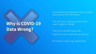 Why is COVID-19
Data Wrong?
No published standards on how to collect
and present the information
The CDC had an aging system which
wasn’t agile to change
The virus is spreading quickly –
huge volumes of new data to process
We weren’t capturing needed data
16
 