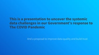 This is a presentation to uncover the systemic
data challenges in our Government’s response to
The COVID Pandemic
And a proposal to improve data quality and build trust
 