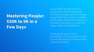 Mastering People:
530K to 9K in a
Few Days
Using TAMR, I was able to take a
corpus of over 500k entity records
identified by Google Natural Language
across 60,000 news articles, hundreds
of web pages, thousands of tweets in a
few weeks, reducing it to a about 10k
Golden Master People Records
I estimate the system can be
maintained in one to two hours a week
at scale, decreasing to minutes a week
as the model learns
53
 