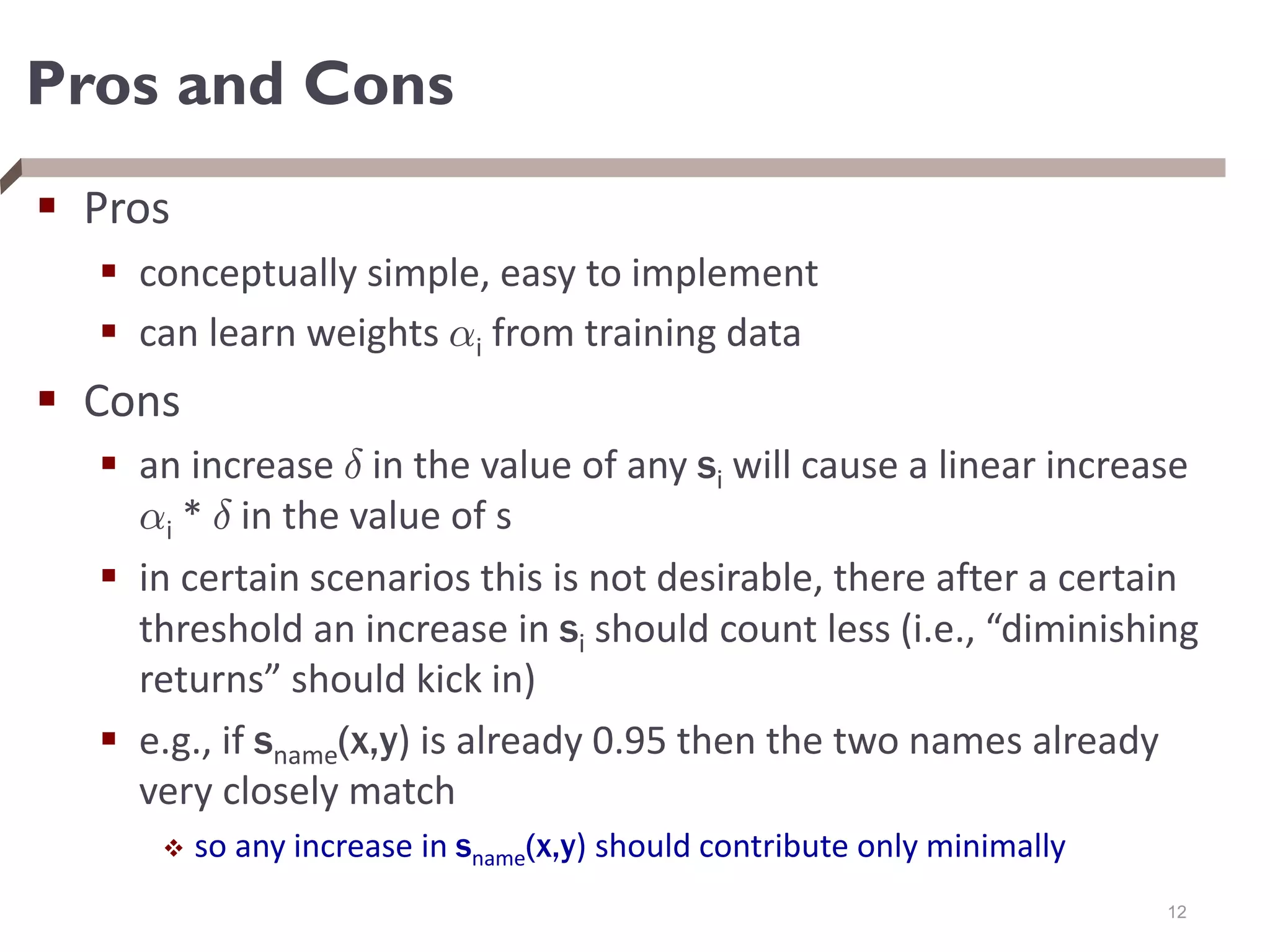 Pros and Cons
 Pros
 conceptually simple, easy to implement
 can learn weights ®i from training data
 Cons
 an increase ± in the value of any si will cause a linear increase
®i * ± in the value of s
 in certain scenarios this is not desirable, there after a certain
threshold an increase in si should count less (i.e., “diminishing
returns” should kick in)
 e.g., if sname(x,y) is already 0.95 then the two names already
very closely match
 so any increase in sname(x,y) should contribute only minimally
12
 