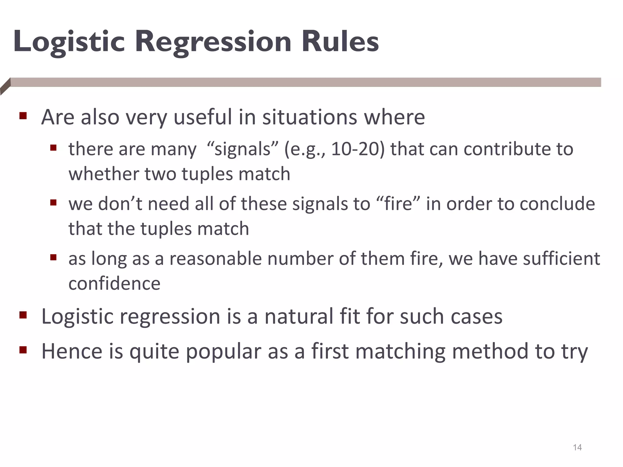 Logistic Regression Rules
 Are also very useful in situations where
 there are many “signals” (e.g., 10-20) that can contribute to
whether two tuples match
 we don’t need all of these signals to “fire” in order to conclude
that the tuples match
 as long as a reasonable number of them fire, we have sufficient
confidence
 Logistic regression is a natural fit for such cases
 Hence is quite popular as a first matching method to try
14
 