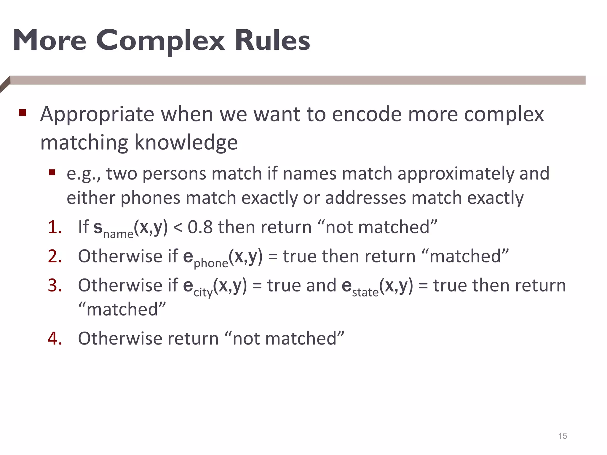 More Complex Rules
 Appropriate when we want to encode more complex
matching knowledge
 e.g., two persons match if names match approximately and
either phones match exactly or addresses match exactly
1. If sname(x,y) < 0.8 then return “not matched”
2. Otherwise if ephone(x,y) = true then return “matched”
3. Otherwise if ecity(x,y) = true and estate(x,y) = true then return
“matched”
4. Otherwise return “not matched”
15
 