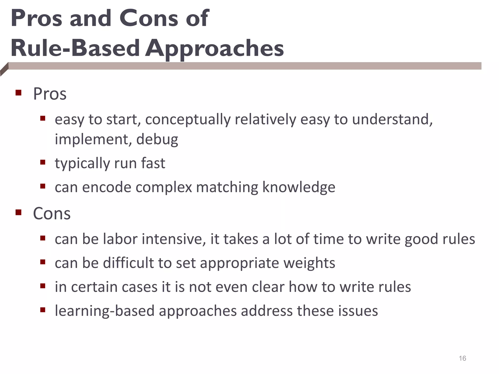 Pros and Cons of
Rule-Based Approaches
 Pros
 easy to start, conceptually relatively easy to understand,
implement, debug
 typically run fast
 can encode complex matching knowledge
 Cons
 can be labor intensive, it takes a lot of time to write good rules
 can be difficult to set appropriate weights
 in certain cases it is not even clear how to write rules
 learning-based approaches address these issues
16
 