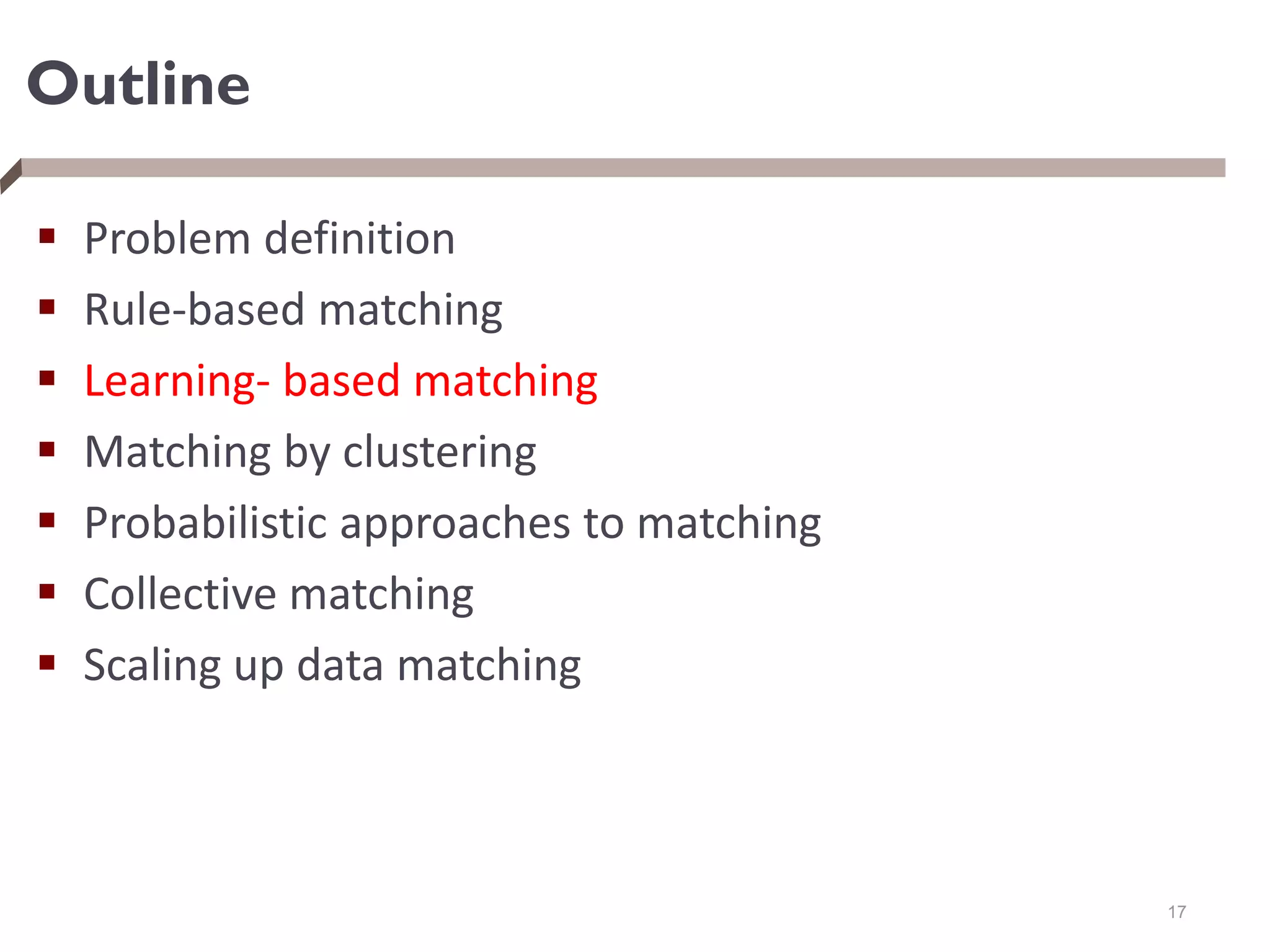 Outline
 Problem definition
 Rule-based matching
 Learning- based matching
 Matching by clustering
 Probabilistic approaches to matching
 Collective matching
 Scaling up data matching
17
 