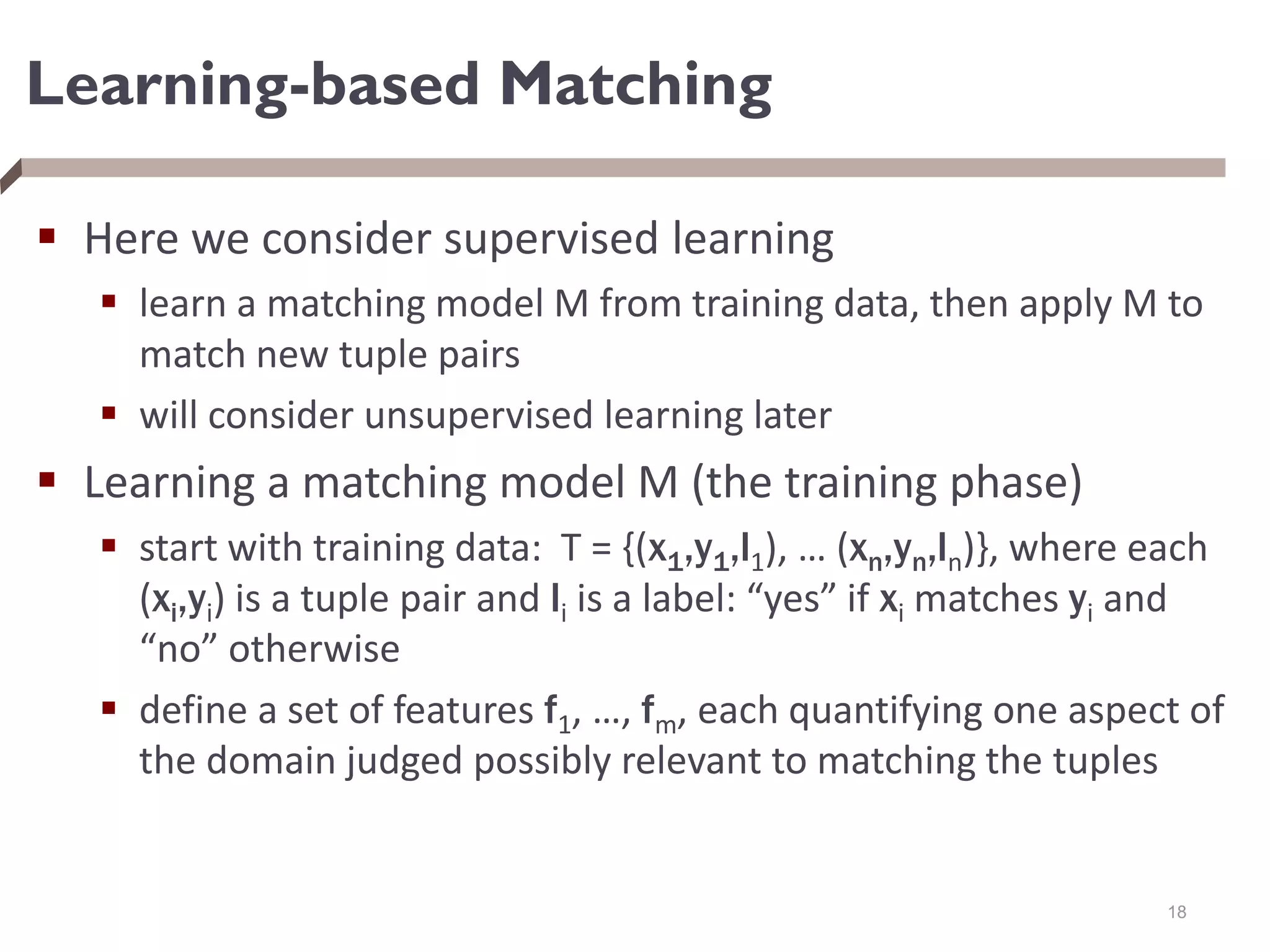 Learning-based Matching
 Here we consider supervised learning
 learn a matching model M from training data, then apply M to
match new tuple pairs
 will consider unsupervised learning later
 Learning a matching model M (the training phase)
 start with training data: T = {(x1,y1,l1), … (xn,yn,ln)}, where each
(xi,yi) is a tuple pair and li is a label: “yes” if xi matches yi and
“no” otherwise
 define a set of features f1, …, fm, each quantifying one aspect of
the domain judged possibly relevant to matching the tuples
18
 