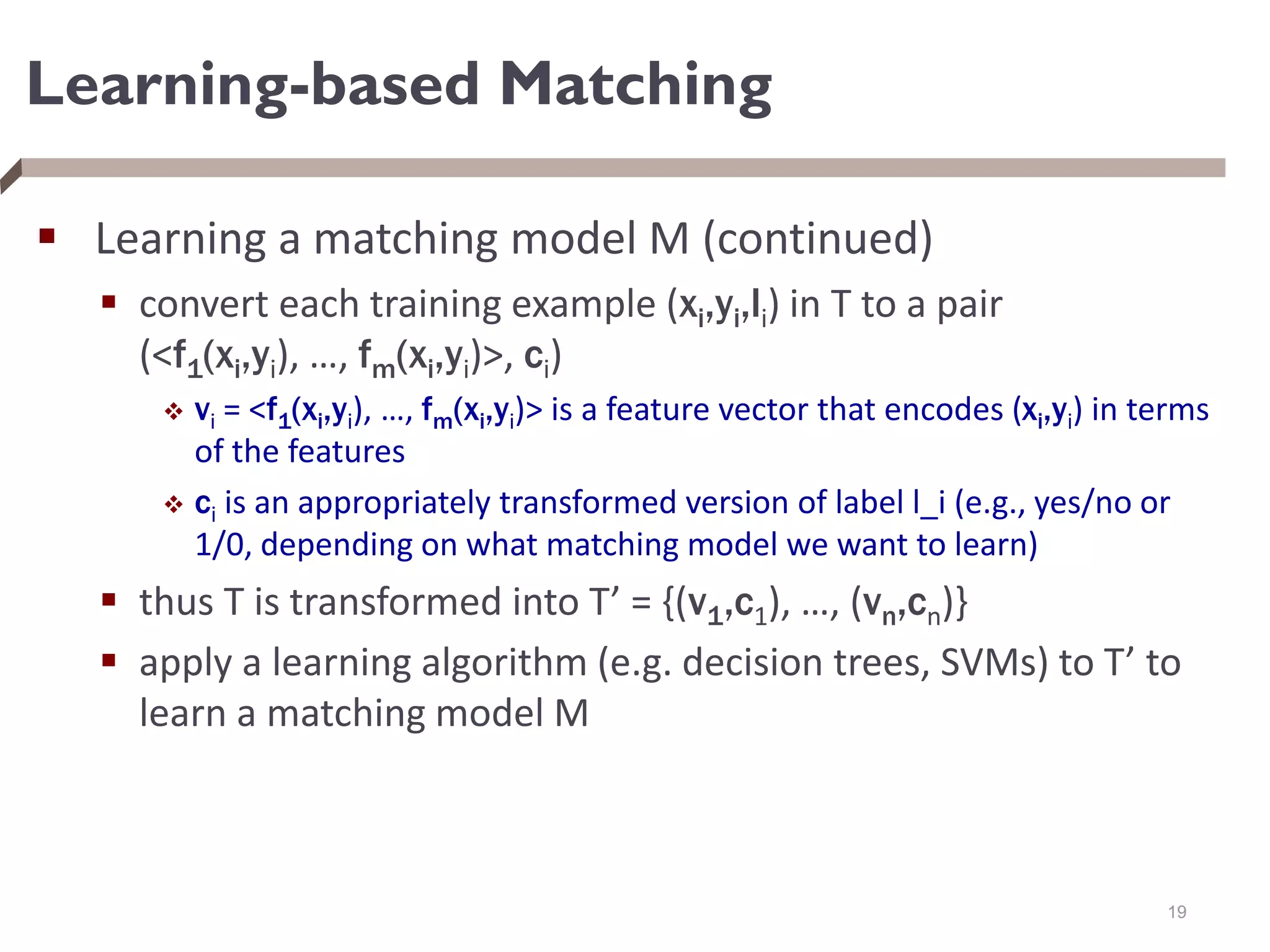 Learning-based Matching
 Learning a matching model M (continued)
 convert each training example (xi,yi,li) in T to a pair
(<f1(xi,yi), …, fm(xi,yi)>, ci)
 vi = <f1(xi,yi), …, fm(xi,yi)> is a feature vector that encodes (xi,yi) in terms
of the features
 ci is an appropriately transformed version of label l_i (e.g., yes/no or
1/0, depending on what matching model we want to learn)
 thus T is transformed into T’ = {(v1,c1), …, (vn,cn)}
 apply a learning algorithm (e.g. decision trees, SVMs) to T’ to
learn a matching model M
19
 