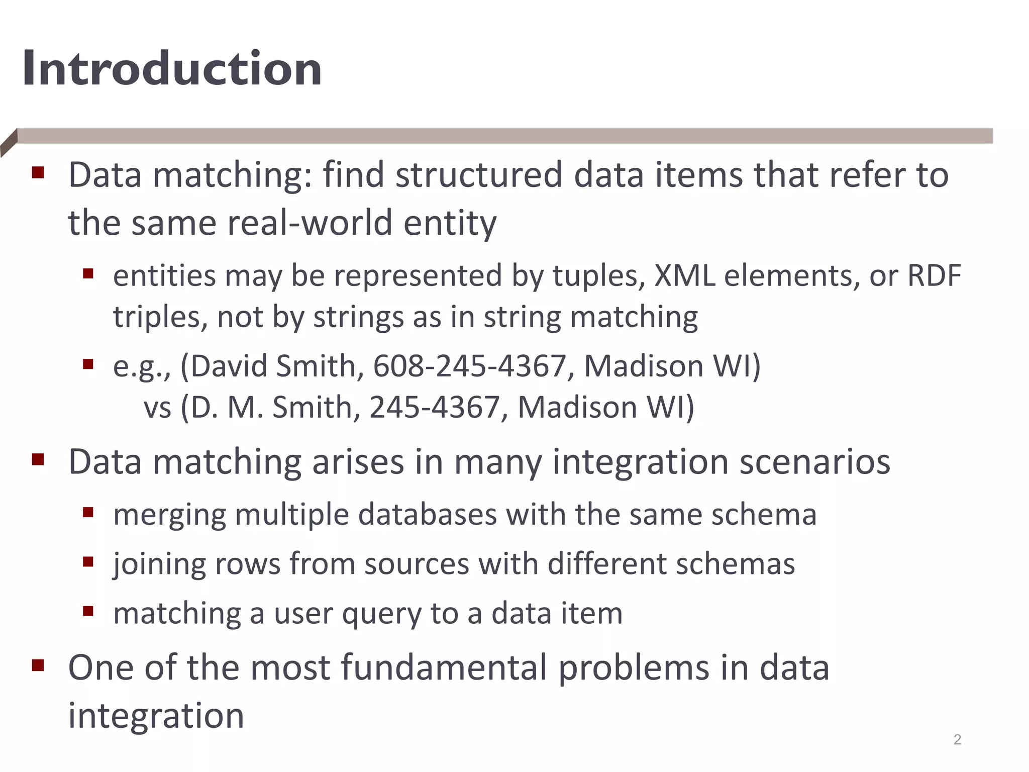 Introduction
 Data matching: find structured data items that refer to
the same real-world entity
 entities may be represented by tuples, XML elements, or RDF
triples, not by strings as in string matching
 e.g., (David Smith, 608-245-4367, Madison WI)
vs (D. M. Smith, 245-4367, Madison WI)
 Data matching arises in many integration scenarios
 merging multiple databases with the same schema
 joining rows from sources with different schemas
 matching a user query to a data item
 One of the most fundamental problems in data
integration 2
 