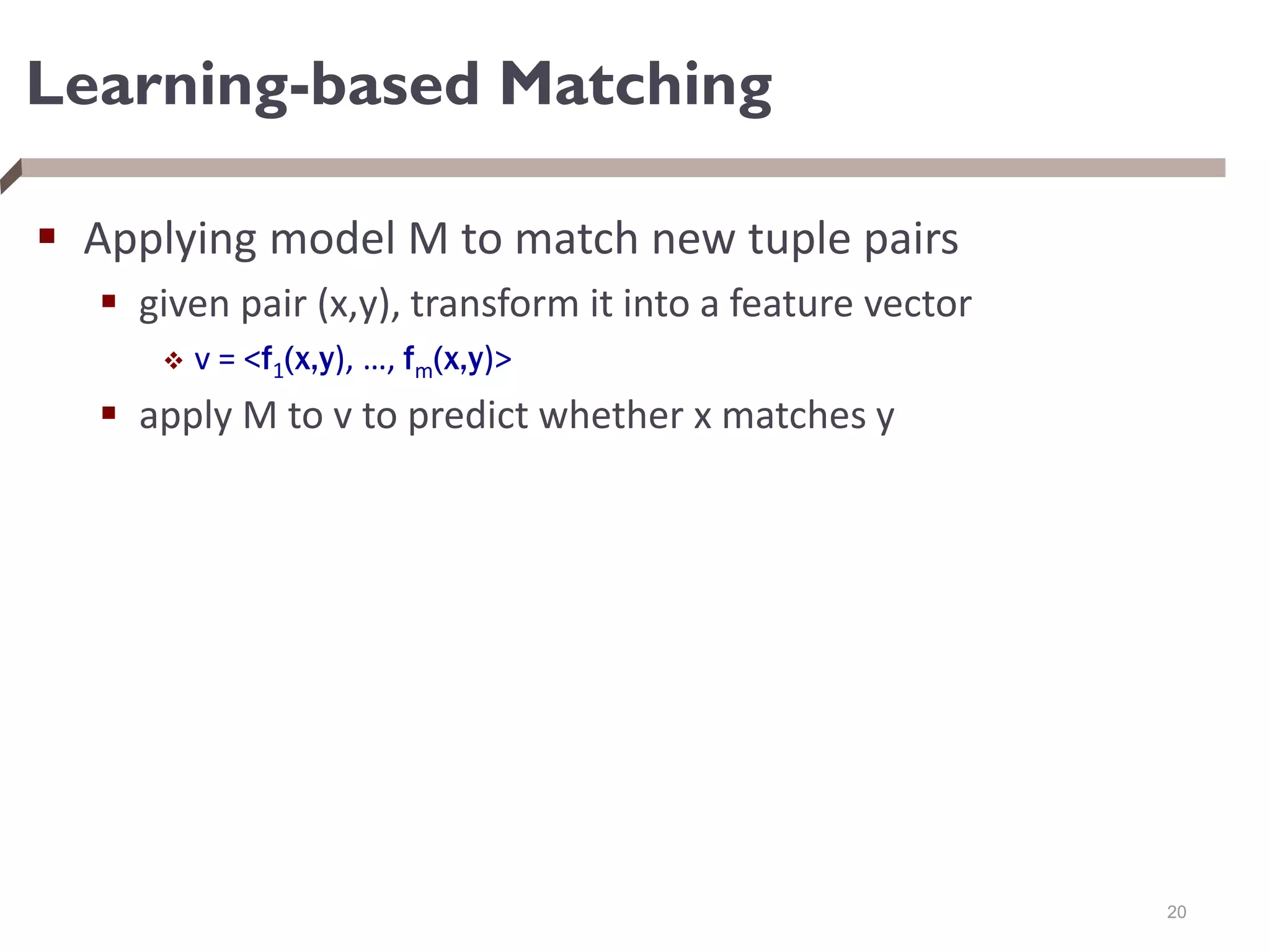 Learning-based Matching
 Applying model M to match new tuple pairs
 given pair (x,y), transform it into a feature vector
 v = <f1(x,y), …, fm(x,y)>
 apply M to v to predict whether x matches y
20
 