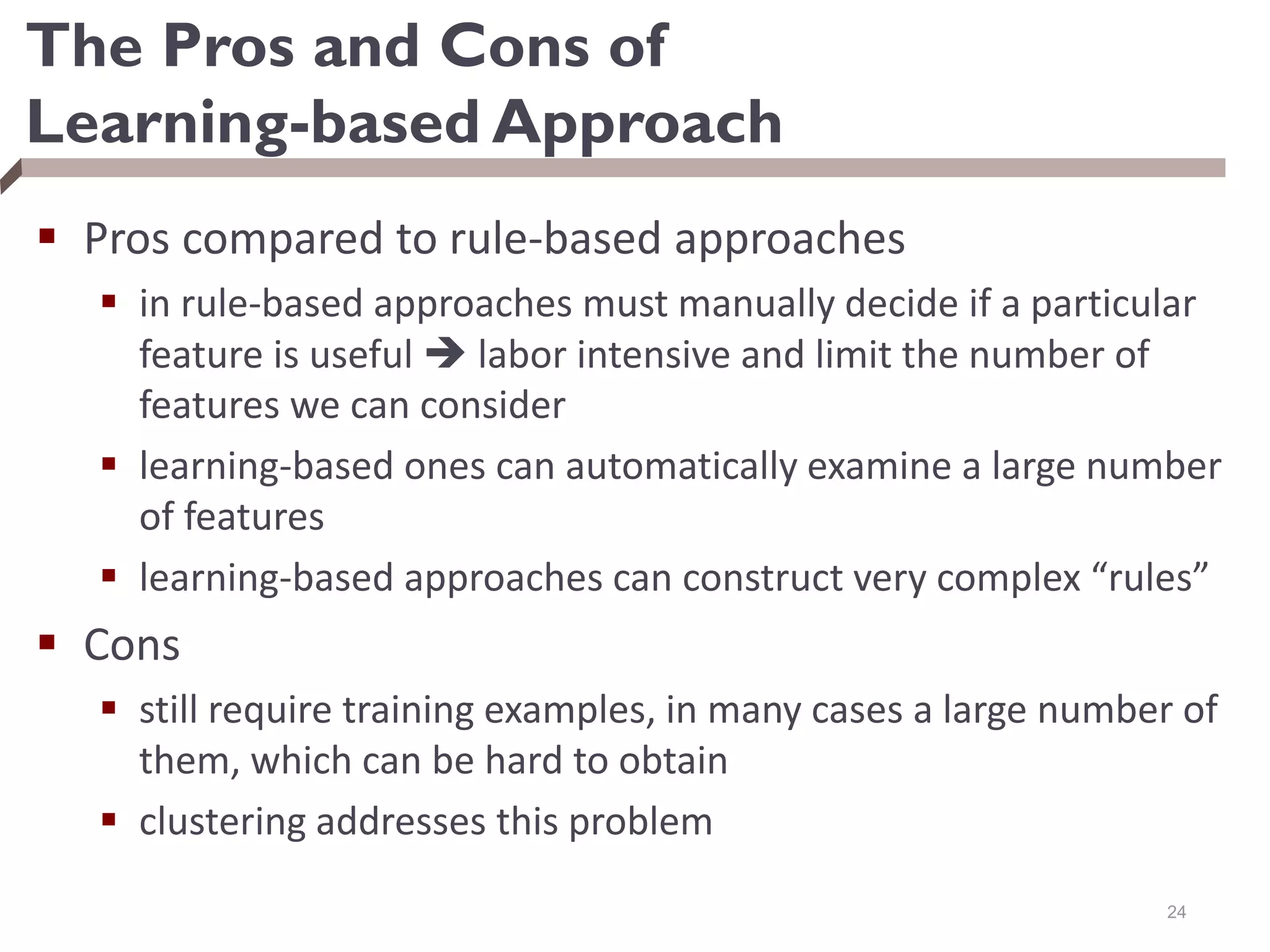 The Pros and Cons of
Learning-based Approach
 Pros compared to rule-based approaches
 in rule-based approaches must manually decide if a particular
feature is useful  labor intensive and limit the number of
features we can consider
 learning-based ones can automatically examine a large number
of features
 learning-based approaches can construct very complex “rules”
 Cons
 still require training examples, in many cases a large number of
them, which can be hard to obtain
 clustering addresses this problem
24
 