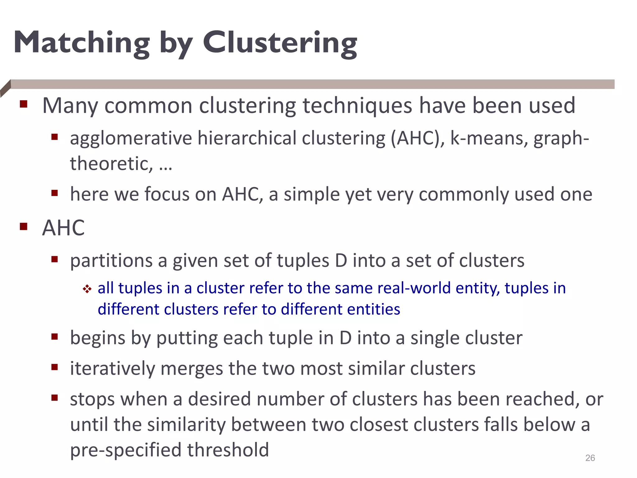 Matching by Clustering
 Many common clustering techniques have been used
 agglomerative hierarchical clustering (AHC), k-means, graph-
theoretic, …
 here we focus on AHC, a simple yet very commonly used one
 AHC
 partitions a given set of tuples D into a set of clusters
 all tuples in a cluster refer to the same real-world entity, tuples in
different clusters refer to different entities
 begins by putting each tuple in D into a single cluster
 iteratively merges the two most similar clusters
 stops when a desired number of clusters has been reached, or
until the similarity between two closest clusters falls below a
pre-specified threshold 26
 