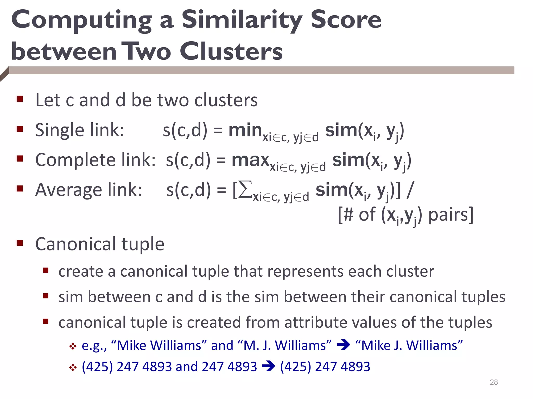 Computing a Similarity Score
betweenTwo Clusters
 Let c and d be two clusters
 Single link: s(c,d) = minxi2c, yj2d sim(xi, yj)
 Complete link: s(c,d) = maxxi2c, yj2d sim(xi, yj)
 Average link: s(c,d) = [xi2c, yj2d sim(xi, yj)] /
[# of (xi,yj) pairs]
 Canonical tuple
 create a canonical tuple that represents each cluster
 sim between c and d is the sim between their canonical tuples
 canonical tuple is created from attribute values of the tuples
 e.g., “Mike Williams” and “M. J. Williams”  “Mike J. Williams”
 (425) 247 4893 and 247 4893  (425) 247 4893
28
 