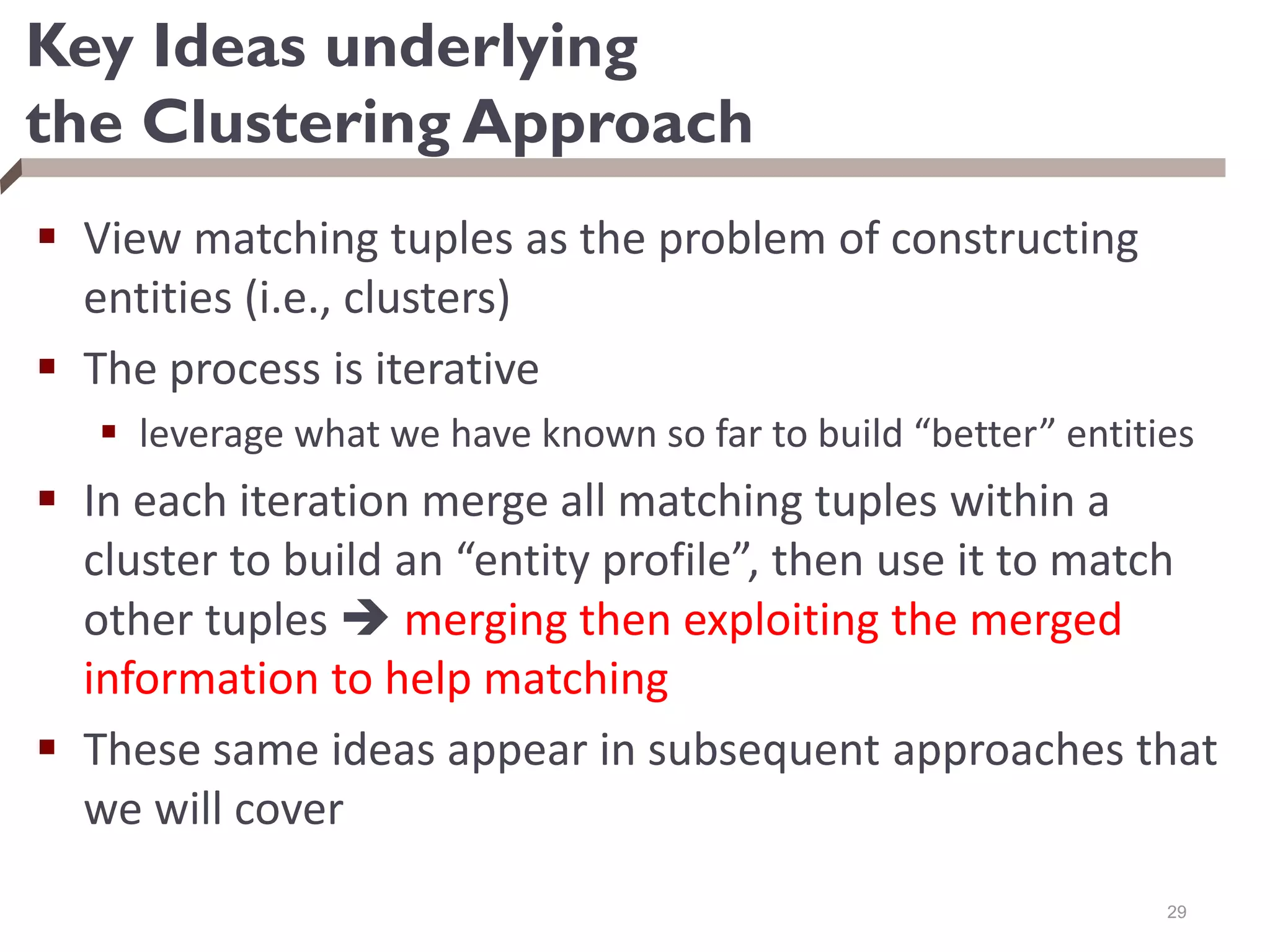 Key Ideas underlying
the Clustering Approach
 View matching tuples as the problem of constructing
entities (i.e., clusters)
 The process is iterative
 leverage what we have known so far to build “better” entities
 In each iteration merge all matching tuples within a
cluster to build an “entity profile”, then use it to match
other tuples  merging then exploiting the merged
information to help matching
 These same ideas appear in subsequent approaches that
we will cover
29
 