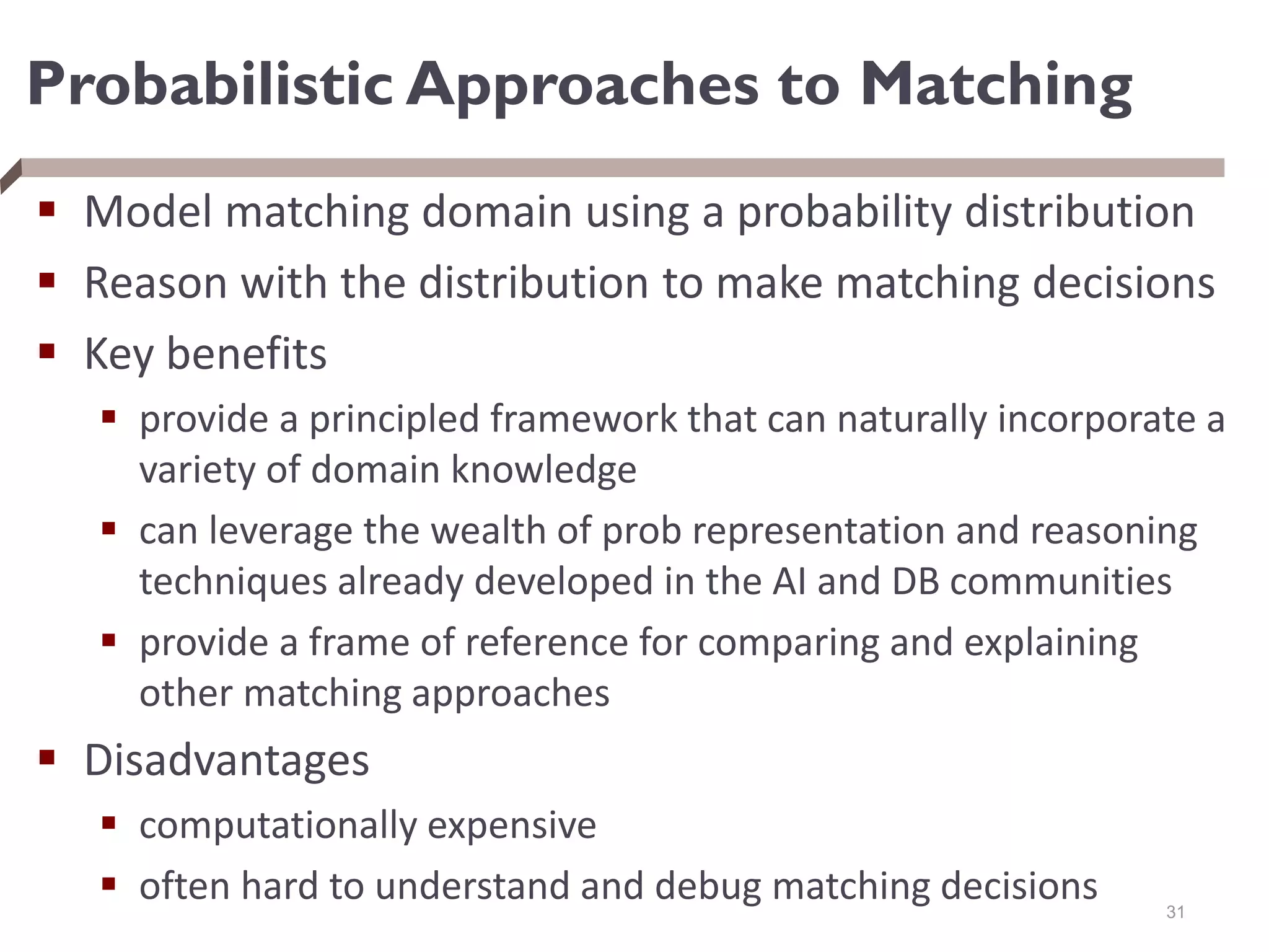 Probabilistic Approaches to Matching
 Model matching domain using a probability distribution
 Reason with the distribution to make matching decisions
 Key benefits
 provide a principled framework that can naturally incorporate a
variety of domain knowledge
 can leverage the wealth of prob representation and reasoning
techniques already developed in the AI and DB communities
 provide a frame of reference for comparing and explaining
other matching approaches
 Disadvantages
 computationally expensive
 often hard to understand and debug matching decisions 31
 