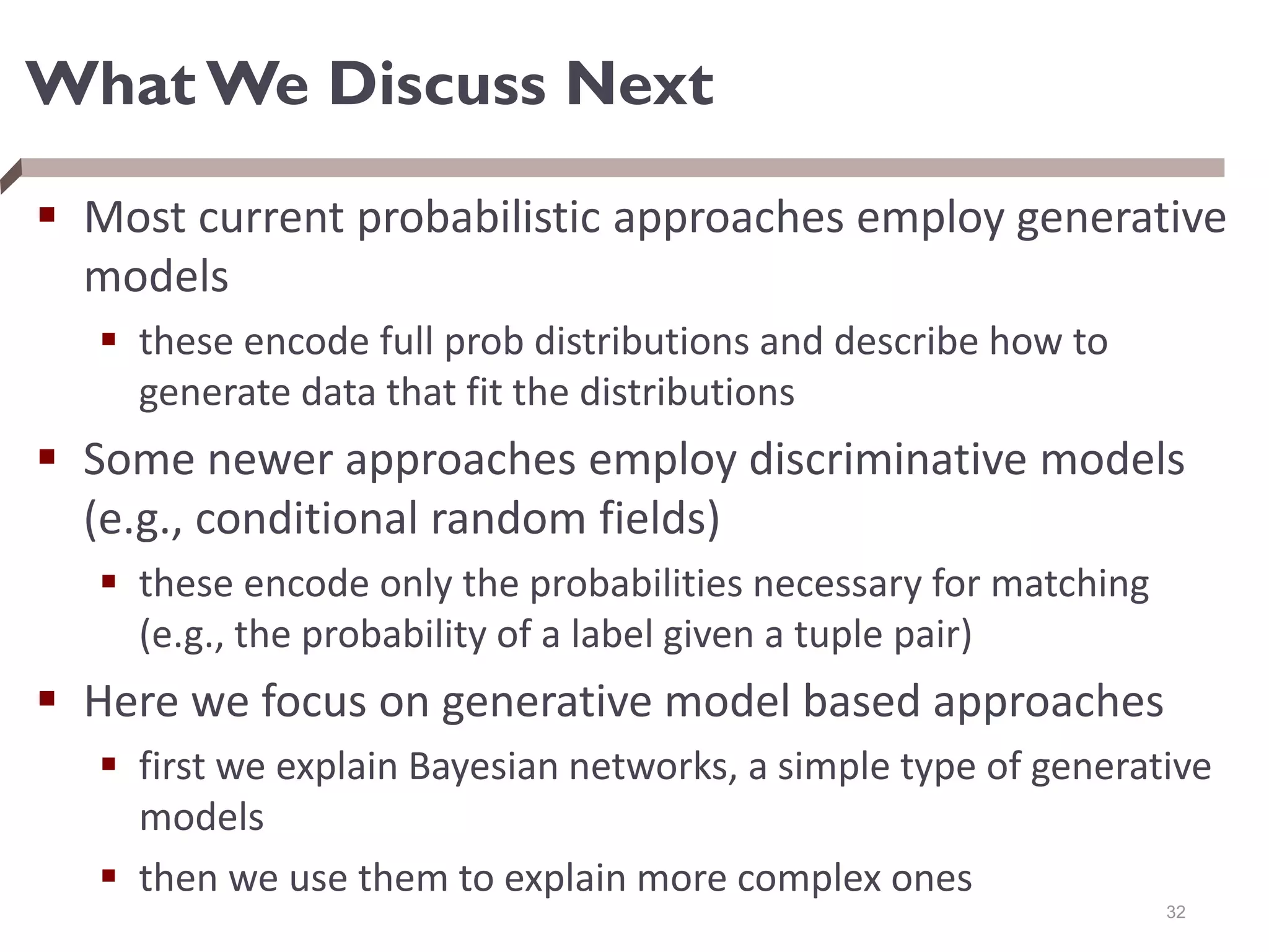 What We Discuss Next
 Most current probabilistic approaches employ generative
models
 these encode full prob distributions and describe how to
generate data that fit the distributions
 Some newer approaches employ discriminative models
(e.g., conditional random fields)
 these encode only the probabilities necessary for matching
(e.g., the probability of a label given a tuple pair)
 Here we focus on generative model based approaches
 first we explain Bayesian networks, a simple type of generative
models
 then we use them to explain more complex ones
32
 