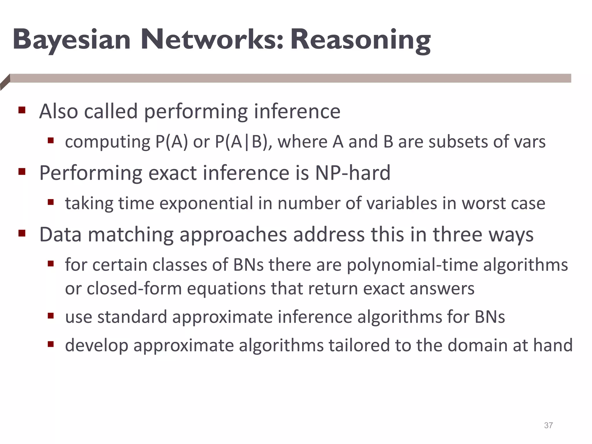 Bayesian Networks: Reasoning
 Also called performing inference
 computing P(A) or P(A|B), where A and B are subsets of vars
 Performing exact inference is NP-hard
 taking time exponential in number of variables in worst case
 Data matching approaches address this in three ways
 for certain classes of BNs there are polynomial-time algorithms
or closed-form equations that return exact answers
 use standard approximate inference algorithms for BNs
 develop approximate algorithms tailored to the domain at hand
37
 