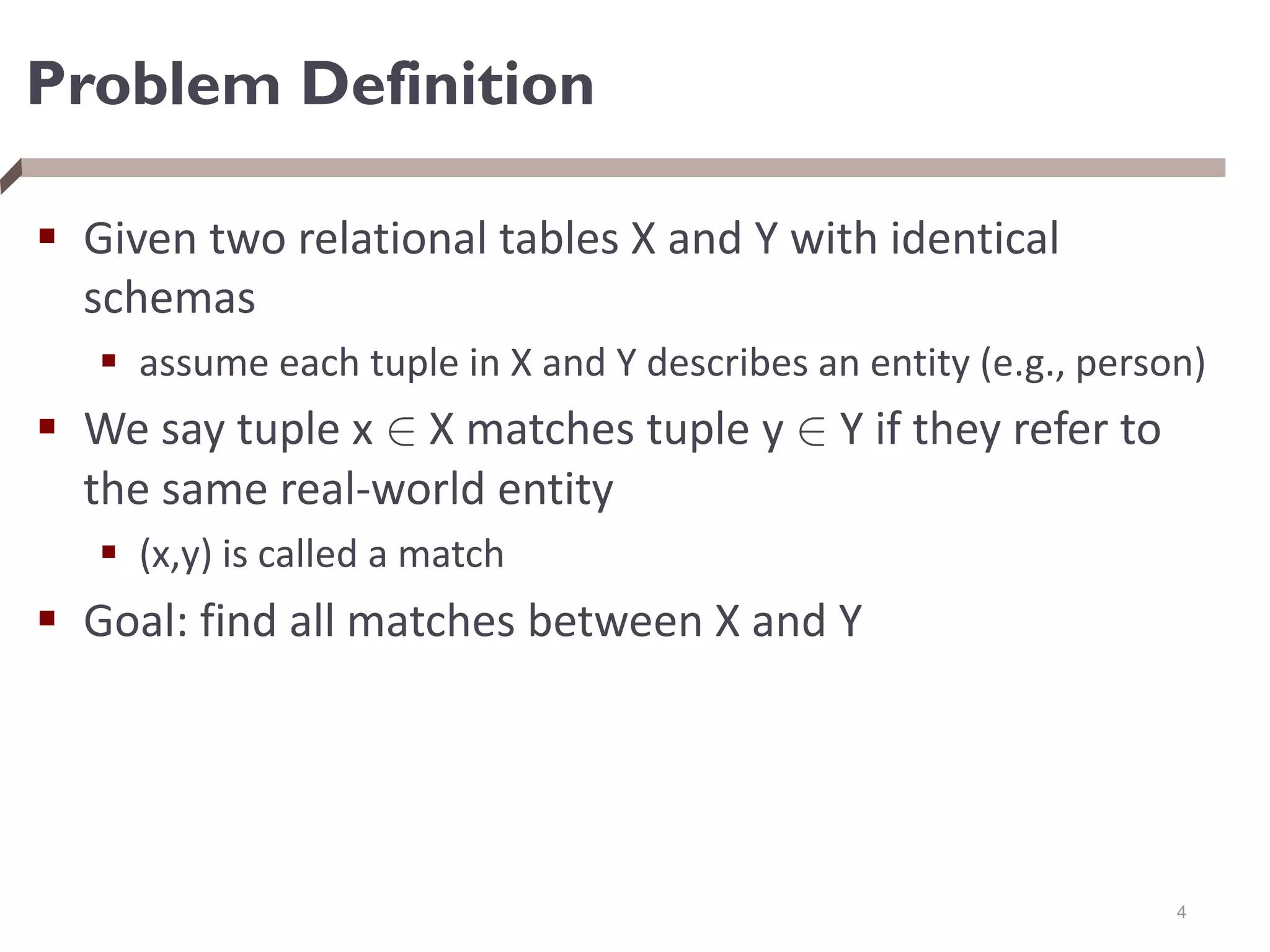 Problem Definition
 Given two relational tables X and Y with identical
schemas
 assume each tuple in X and Y describes an entity (e.g., person)
 We say tuple x 2 X matches tuple y 2 Y if they refer to
the same real-world entity
 (x,y) is called a match
 Goal: find all matches between X and Y
4
 