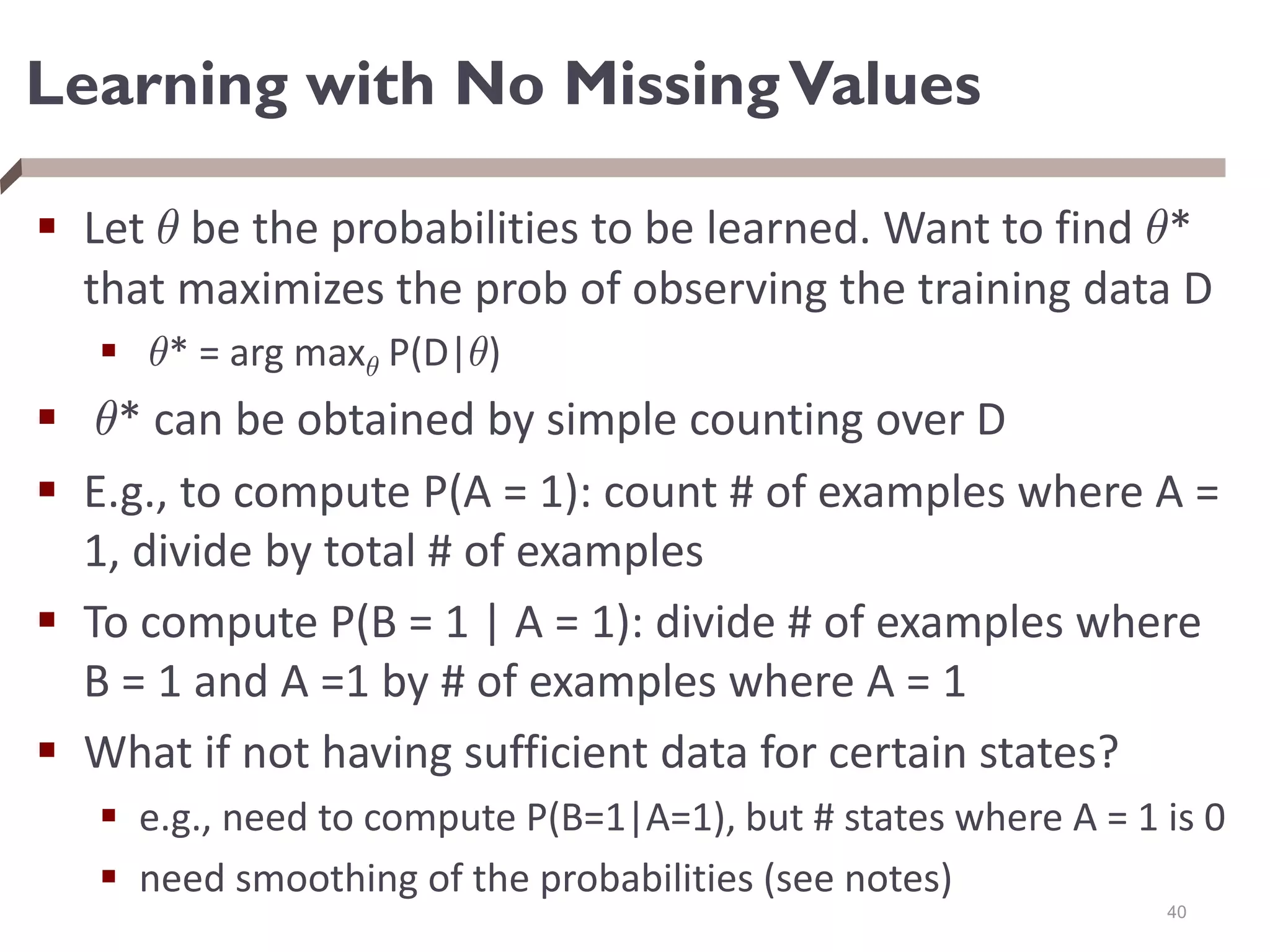 Learning with No MissingValues
 Let µ be the probabilities to be learned. Want to find µ*
that maximizes the prob of observing the training data D
 µ* = arg maxµ P(D|µ)
 µ* can be obtained by simple counting over D
 E.g., to compute P(A = 1): count # of examples where A =
1, divide by total # of examples
 To compute P(B = 1 | A = 1): divide # of examples where
B = 1 and A =1 by # of examples where A = 1
 What if not having sufficient data for certain states?
 e.g., need to compute P(B=1|A=1), but # states where A = 1 is 0
 need smoothing of the probabilities (see notes)
40
 