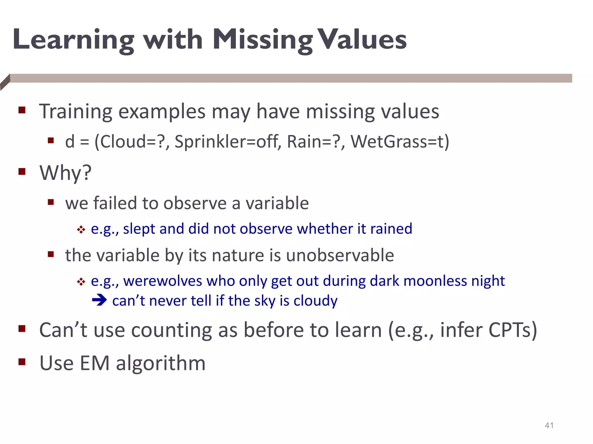 Learning with MissingValues
 Training examples may have missing values
 d = (Cloud=?, Sprinkler=off, Rain=?, WetGrass=t)
 Why?
 we failed to observe a variable
 e.g., slept and did not observe whether it rained
 the variable by its nature is unobservable
 e.g., werewolves who only get out during dark moonless night
 can’t never tell if the sky is cloudy
 Can’t use counting as before to learn (e.g., infer CPTs)
 Use EM algorithm
41
 
