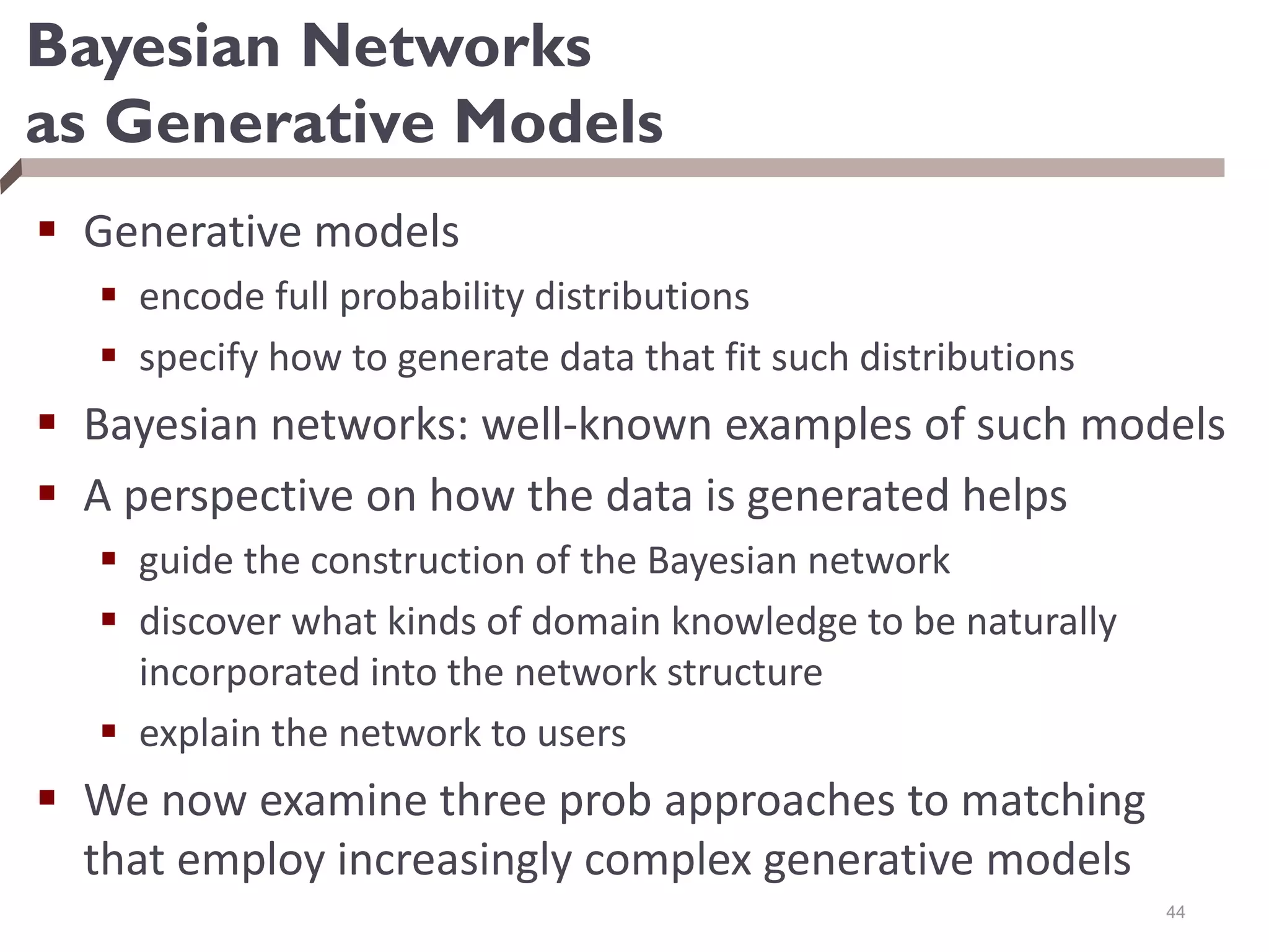 Bayesian Networks
as Generative Models
 Generative models
 encode full probability distributions
 specify how to generate data that fit such distributions
 Bayesian networks: well-known examples of such models
 A perspective on how the data is generated helps
 guide the construction of the Bayesian network
 discover what kinds of domain knowledge to be naturally
incorporated into the network structure
 explain the network to users
 We now examine three prob approaches to matching
that employ increasingly complex generative models
44
 