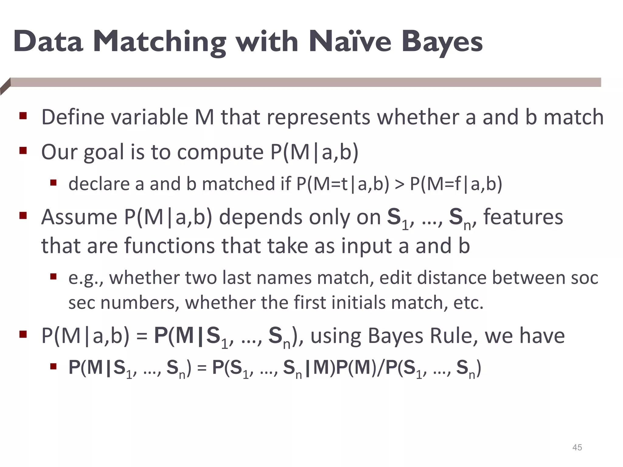 Data Matching with Naïve Bayes
 Define variable M that represents whether a and b match
 Our goal is to compute P(M|a,b)
 declare a and b matched if P(M=t|a,b) > P(M=f|a,b)
 Assume P(M|a,b) depends only on S1, …, Sn, features
that are functions that take as input a and b
 e.g., whether two last names match, edit distance between soc
sec numbers, whether the first initials match, etc.
 P(M|a,b) = P(M|S1, …, Sn), using Bayes Rule, we have
 P(M|S1, …, Sn) = P(S1, …, Sn|M)P(M)/P(S1, …, Sn)
45
 