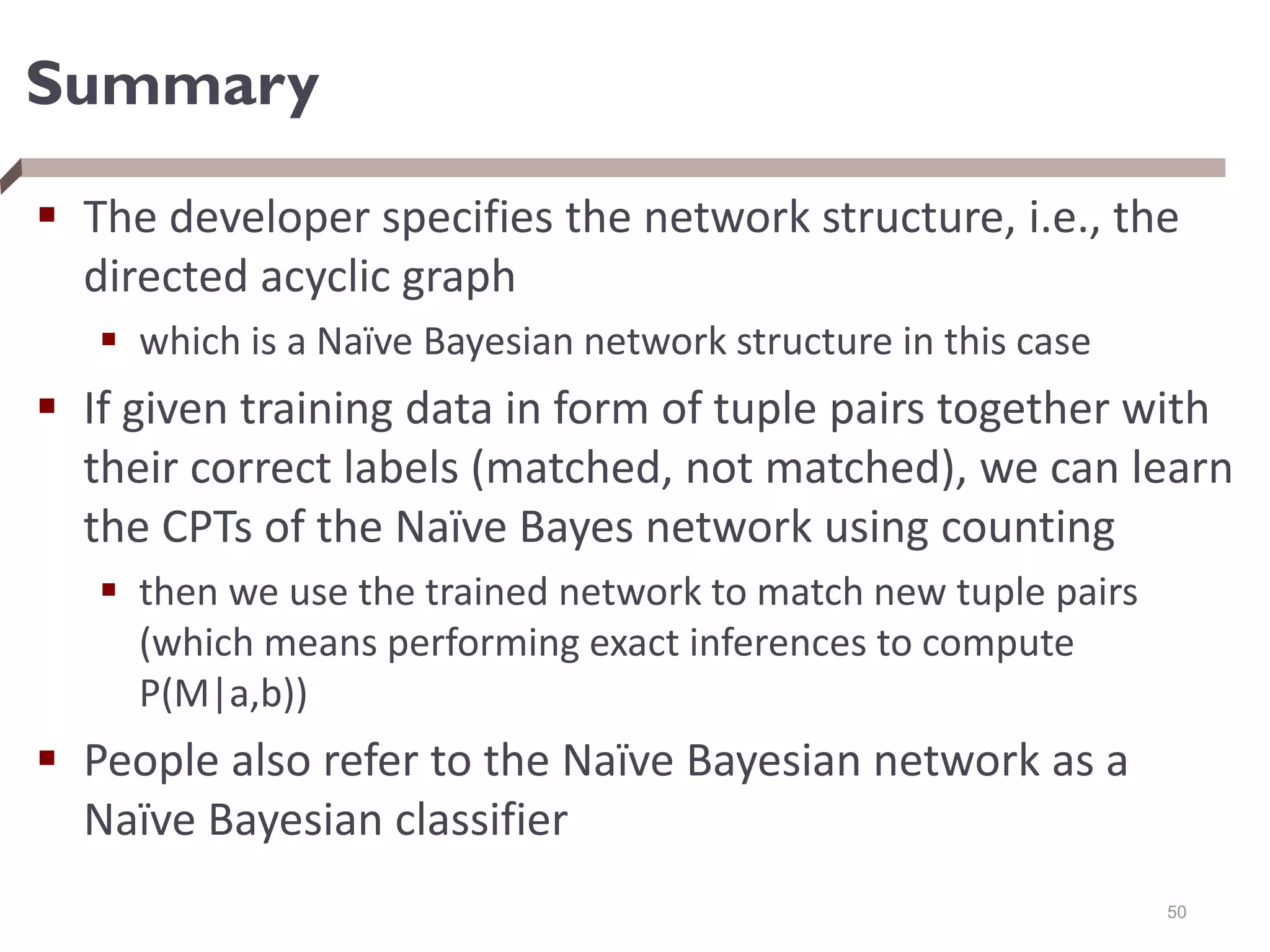 Summary
 The developer specifies the network structure, i.e., the
directed acyclic graph
 which is a Naïve Bayesian network structure in this case
 If given training data in form of tuple pairs together with
their correct labels (matched, not matched), we can learn
the CPTs of the Naïve Bayes network using counting
 then we use the trained network to match new tuple pairs
(which means performing exact inferences to compute
P(M|a,b))
 People also refer to the Naïve Bayesian network as a
Naïve Bayesian classifier
50
 