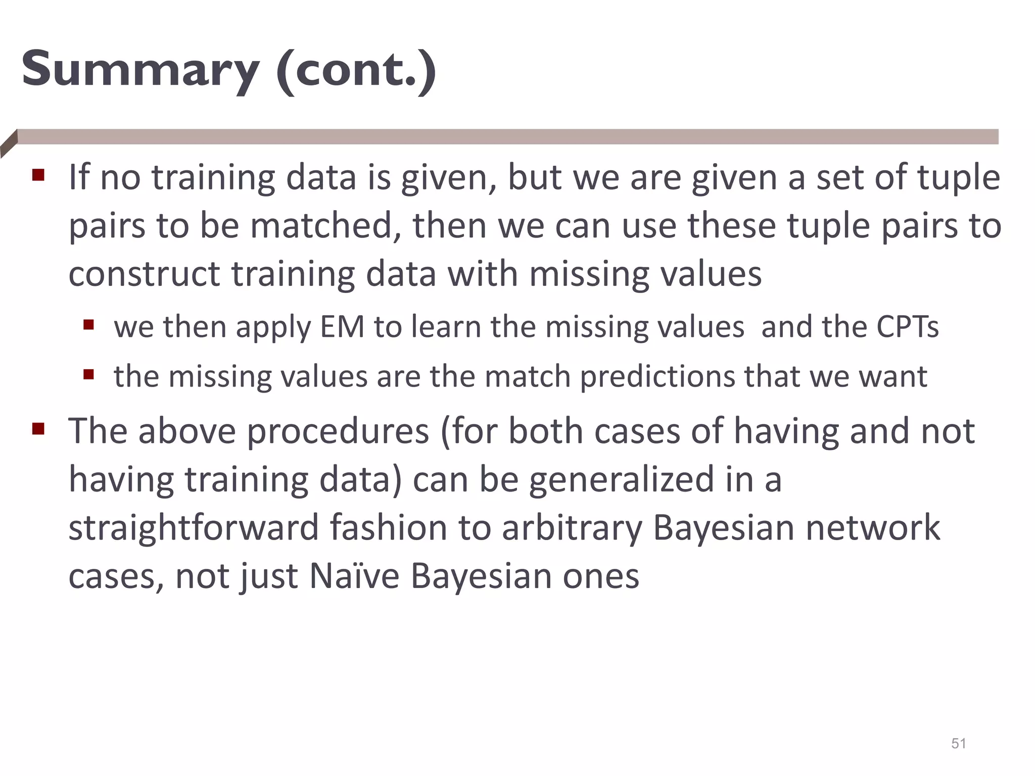 Summary (cont.)
 If no training data is given, but we are given a set of tuple
pairs to be matched, then we can use these tuple pairs to
construct training data with missing values
 we then apply EM to learn the missing values and the CPTs
 the missing values are the match predictions that we want
 The above procedures (for both cases of having and not
having training data) can be generalized in a
straightforward fashion to arbitrary Bayesian network
cases, not just Naïve Bayesian ones
51
 