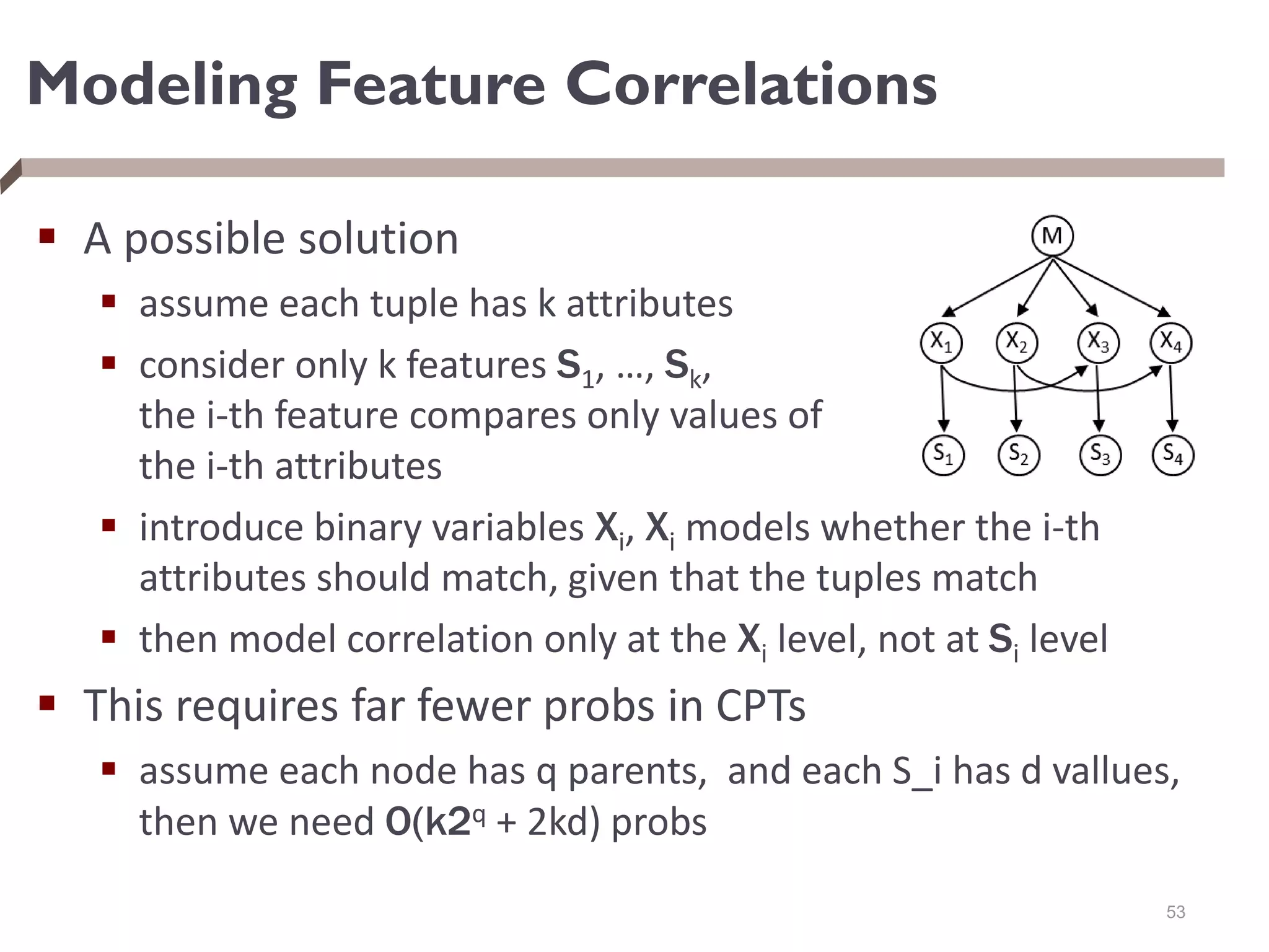 Modeling Feature Correlations
 A possible solution
 assume each tuple has k attributes
 consider only k features S1, …, Sk,
the i-th feature compares only values of
the i-th attributes
 introduce binary variables Xi, Xi models whether the i-th
attributes should match, given that the tuples match
 then model correlation only at the Xi level, not at Si level
 This requires far fewer probs in CPTs
 assume each node has q parents, and each S_i has d vallues,
then we need O(k2q + 2kd) probs
53
 