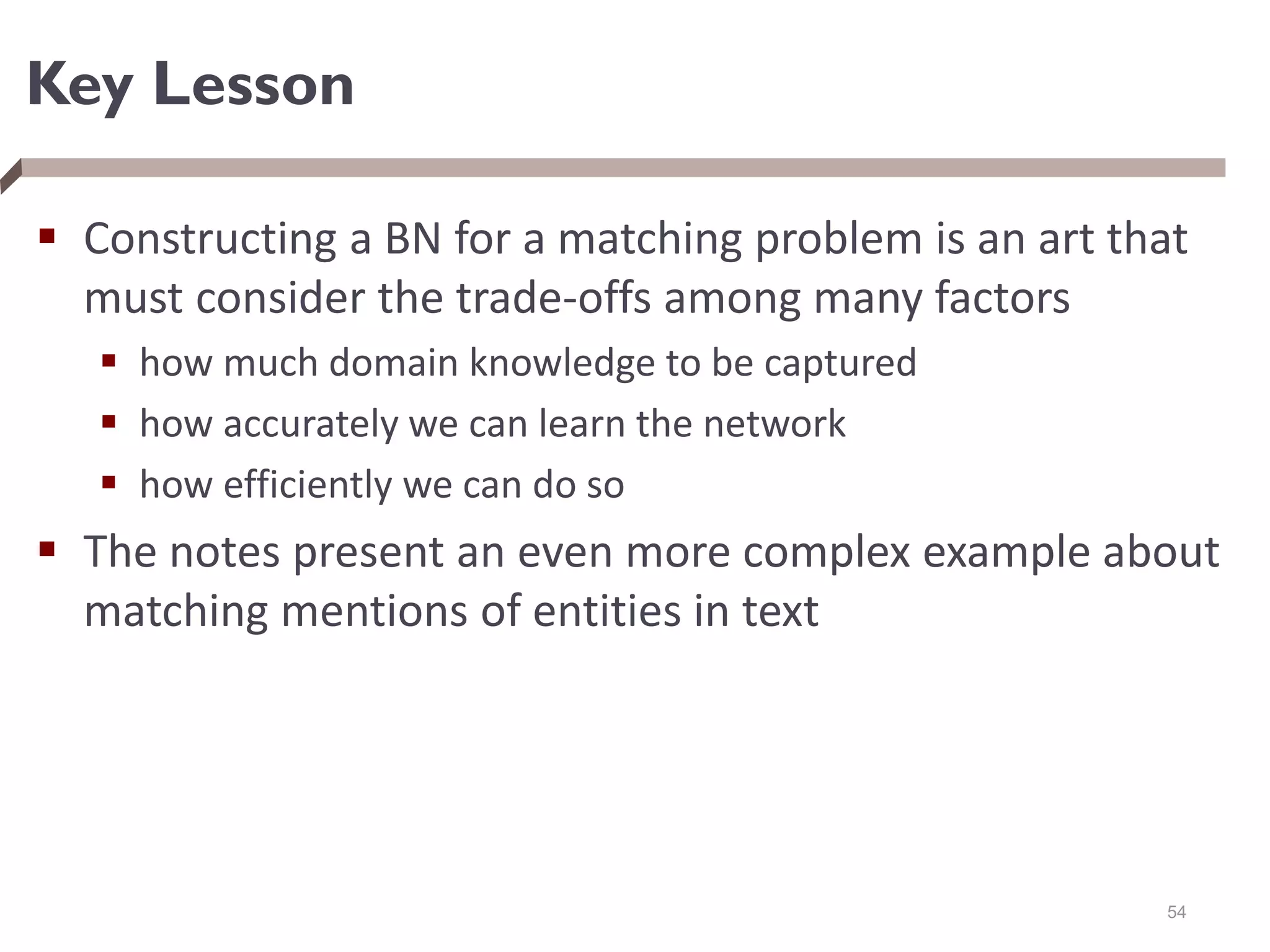 Key Lesson
 Constructing a BN for a matching problem is an art that
must consider the trade-offs among many factors
 how much domain knowledge to be captured
 how accurately we can learn the network
 how efficiently we can do so
 The notes present an even more complex example about
matching mentions of entities in text
54
 
