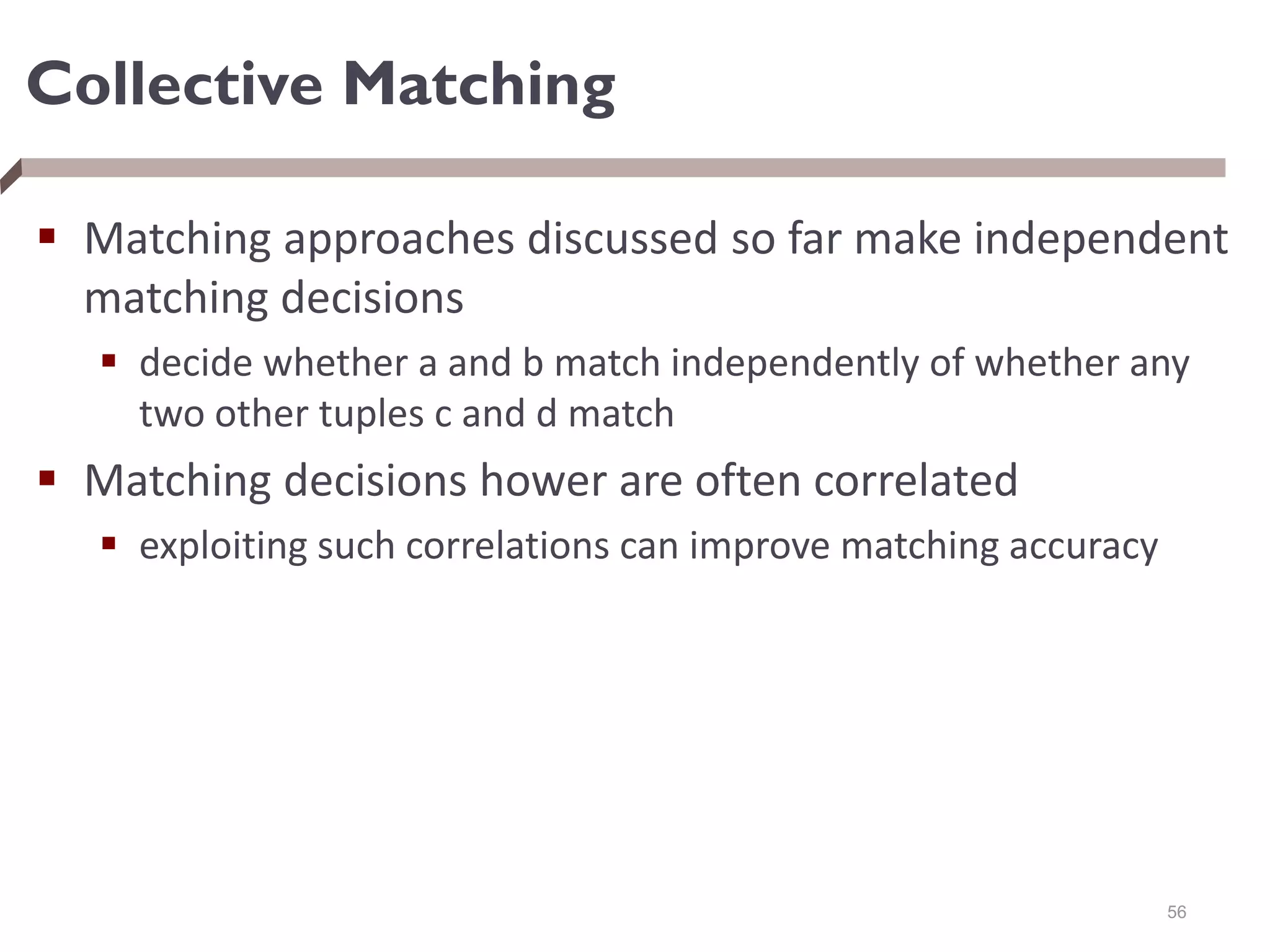 Collective Matching
 Matching approaches discussed so far make independent
matching decisions
 decide whether a and b match independently of whether any
two other tuples c and d match
 Matching decisions hower are often correlated
 exploiting such correlations can improve matching accuracy
56
 