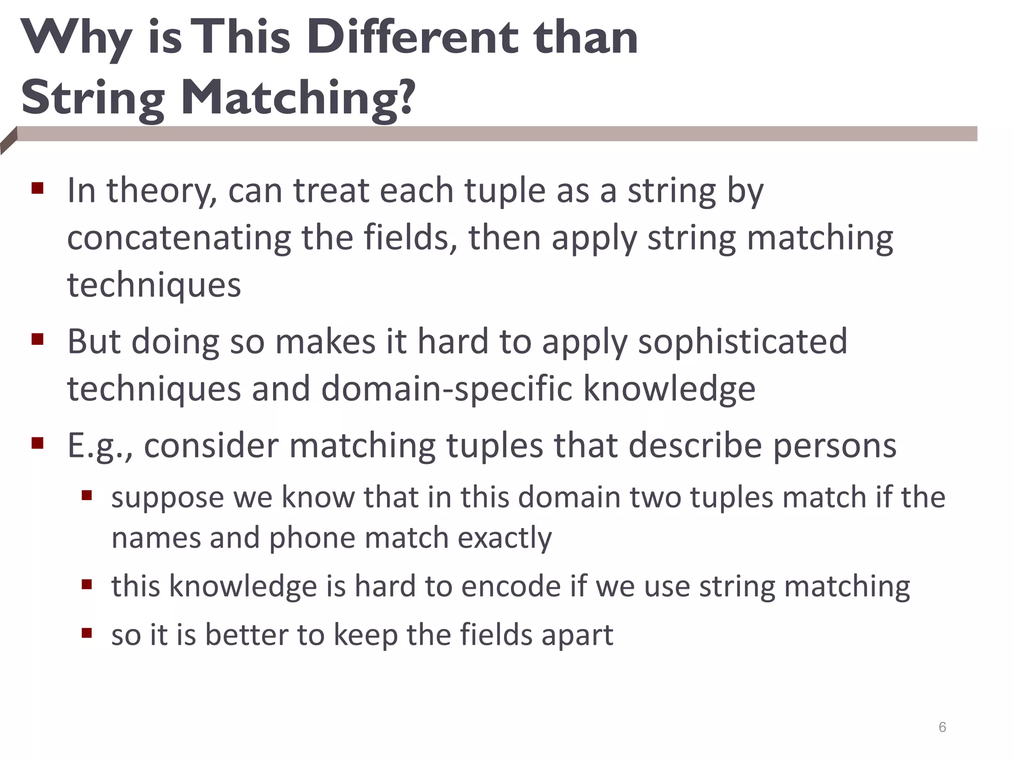 Why isThis Different than
String Matching?
 In theory, can treat each tuple as a string by
concatenating the fields, then apply string matching
techniques
 But doing so makes it hard to apply sophisticated
techniques and domain-specific knowledge
 E.g., consider matching tuples that describe persons
 suppose we know that in this domain two tuples match if the
names and phone match exactly
 this knowledge is hard to encode if we use string matching
 so it is better to keep the fields apart
6
 