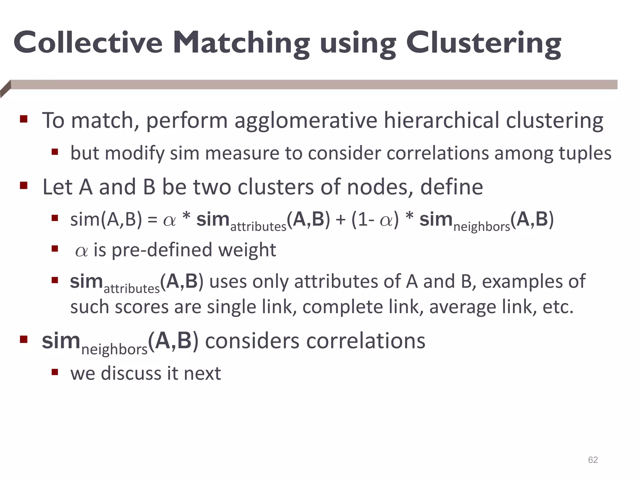 Collective Matching using Clustering
 To match, perform agglomerative hierarchical clustering
 but modify sim measure to consider correlations among tuples
 Let A and B be two clusters of nodes, define
 sim(A,B) = ® * simattributes(A,B) + (1- ®) * simneighbors(A,B)
 ® is pre-defined weight
 simattributes(A,B) uses only attributes of A and B, examples of
such scores are single link, complete link, average link, etc.
 simneighbors(A,B) considers correlations
 we discuss it next
62
 