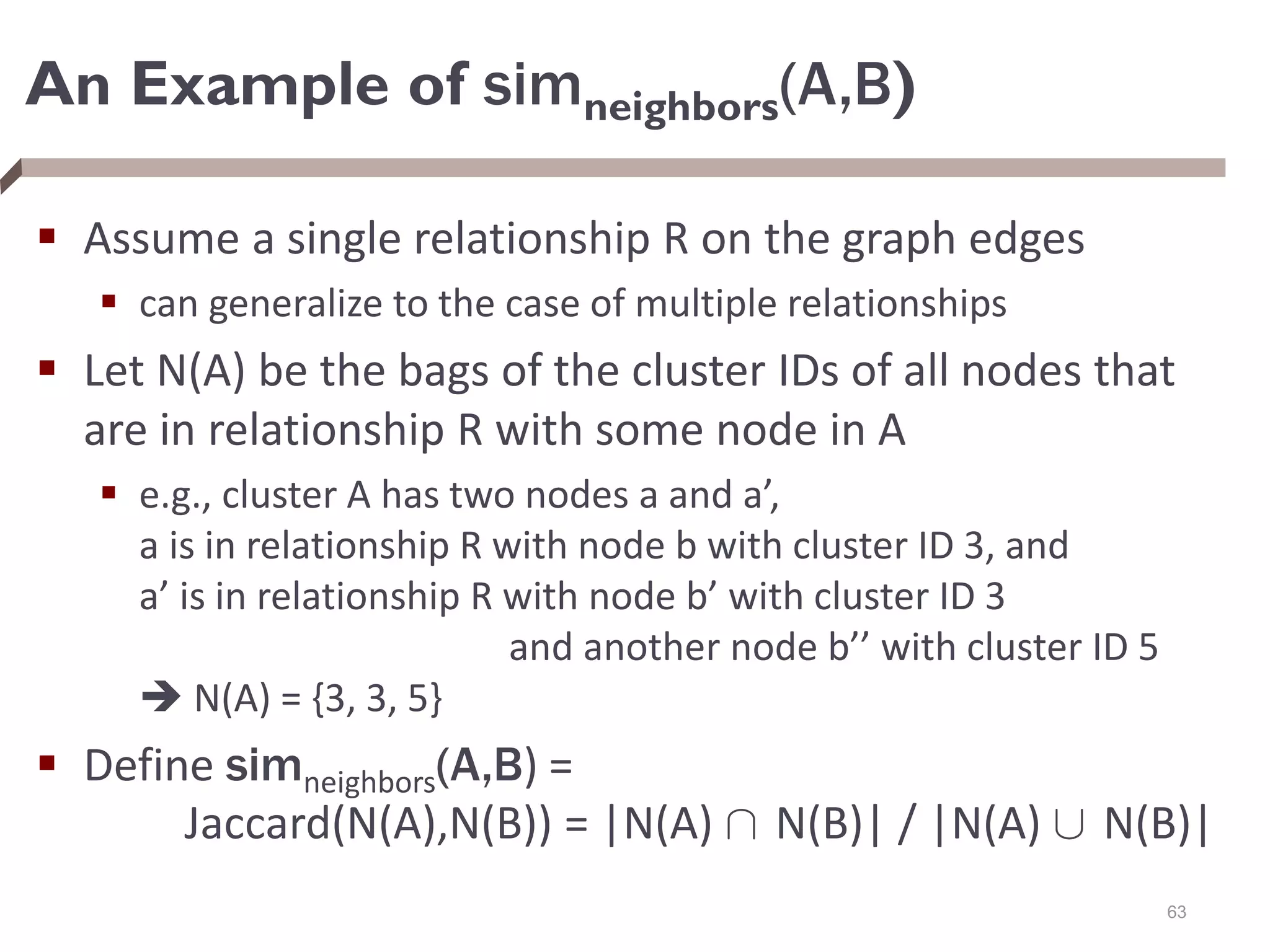 An Example of simneighbors(A,B)
 Assume a single relationship R on the graph edges
 can generalize to the case of multiple relationships
 Let N(A) be the bags of the cluster IDs of all nodes that
are in relationship R with some node in A
 e.g., cluster A has two nodes a and a’,
a is in relationship R with node b with cluster ID 3, and
a’ is in relationship R with node b’ with cluster ID 3
and another node b’’ with cluster ID 5
 N(A) = {3, 3, 5}
 Define simneighbors(A,B) =
Jaccard(N(A),N(B)) = |N(A) Å N(B)| / |N(A) [ N(B)|
63
 
