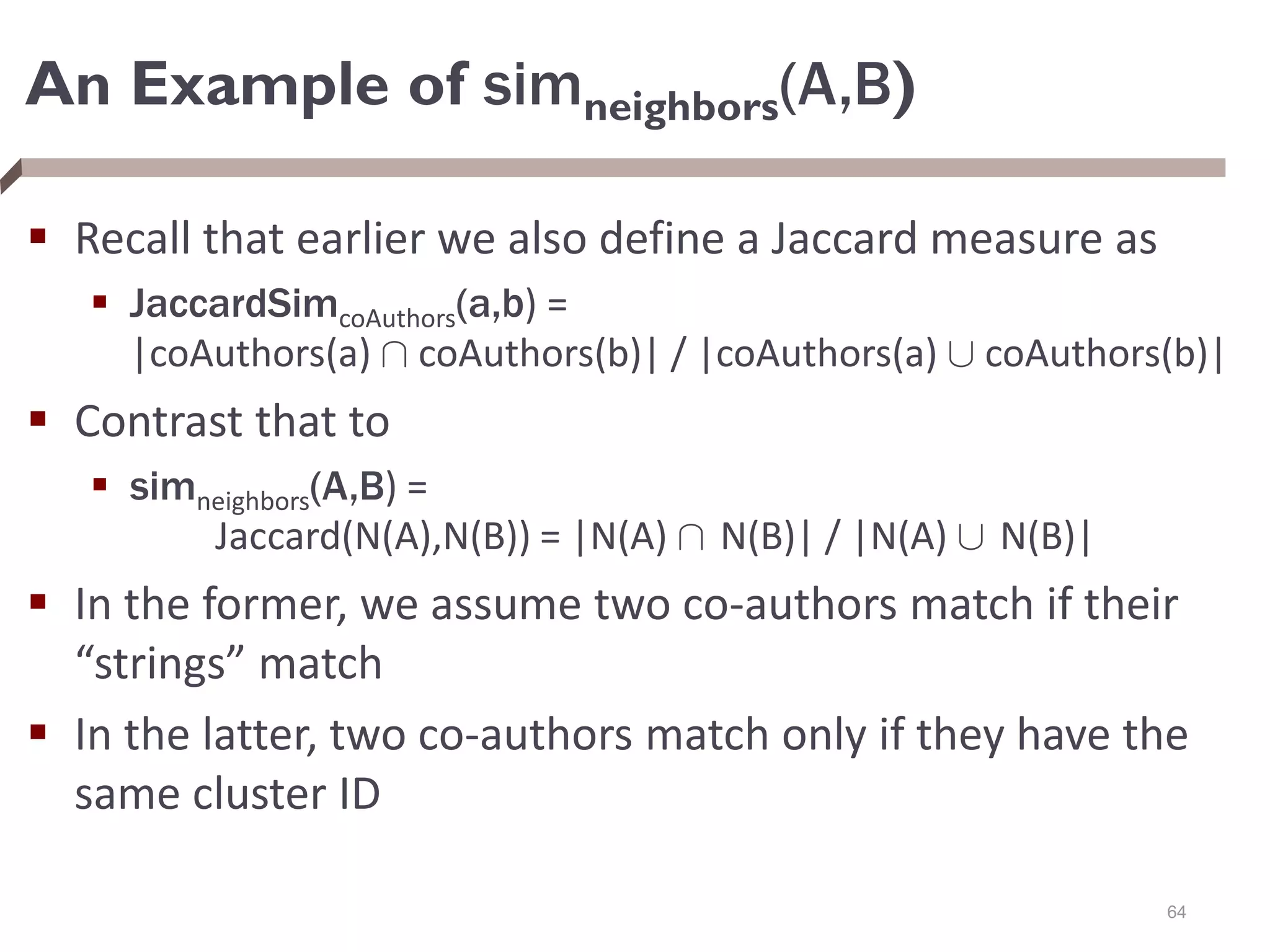 An Example of simneighbors(A,B)
 Recall that earlier we also define a Jaccard measure as
 JaccardSimcoAuthors(a,b) =
|coAuthors(a) Å coAuthors(b)| / |coAuthors(a) [ coAuthors(b)|
 Contrast that to
 simneighbors(A,B) =
Jaccard(N(A),N(B)) = |N(A) Å N(B)| / |N(A) [ N(B)|
 In the former, we assume two co-authors match if their
“strings” match
 In the latter, two co-authors match only if they have the
same cluster ID
64
 