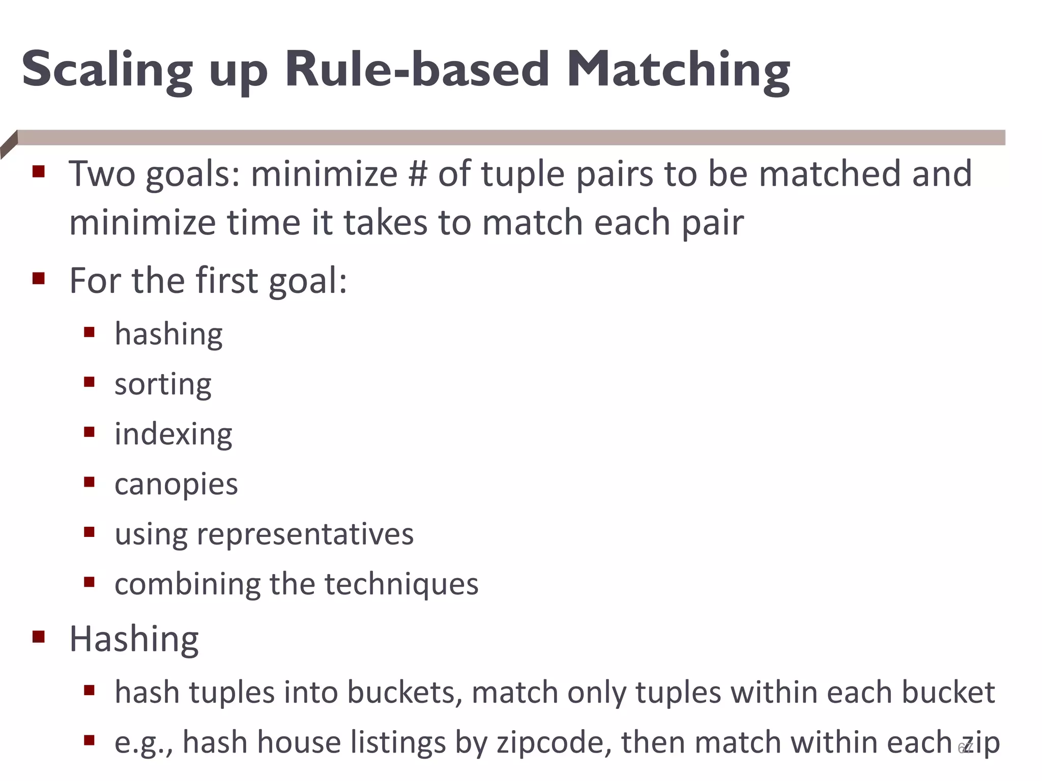 Scaling up Rule-based Matching
 Two goals: minimize # of tuple pairs to be matched and
minimize time it takes to match each pair
 For the first goal:
 hashing
 sorting
 indexing
 canopies
 using representatives
 combining the techniques
 Hashing
 hash tuples into buckets, match only tuples within each bucket
 e.g., hash house listings by zipcode, then match within each zip
67
 