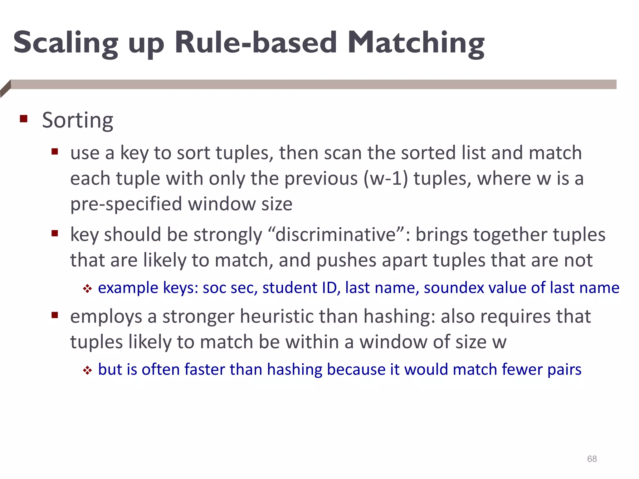 Scaling up Rule-based Matching
 Sorting
 use a key to sort tuples, then scan the sorted list and match
each tuple with only the previous (w-1) tuples, where w is a
pre-specified window size
 key should be strongly “discriminative”: brings together tuples
that are likely to match, and pushes apart tuples that are not
 example keys: soc sec, student ID, last name, soundex value of last name
 employs a stronger heuristic than hashing: also requires that
tuples likely to match be within a window of size w
 but is often faster than hashing because it would match fewer pairs
68
 