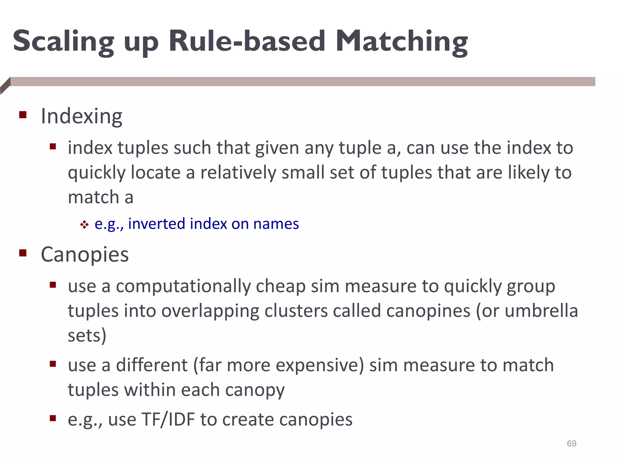 Scaling up Rule-based Matching
 Indexing
 index tuples such that given any tuple a, can use the index to
quickly locate a relatively small set of tuples that are likely to
match a
 e.g., inverted index on names
 Canopies
 use a computationally cheap sim measure to quickly group
tuples into overlapping clusters called canopines (or umbrella
sets)
 use a different (far more expensive) sim measure to match
tuples within each canopy
 e.g., use TF/IDF to create canopies
69
 