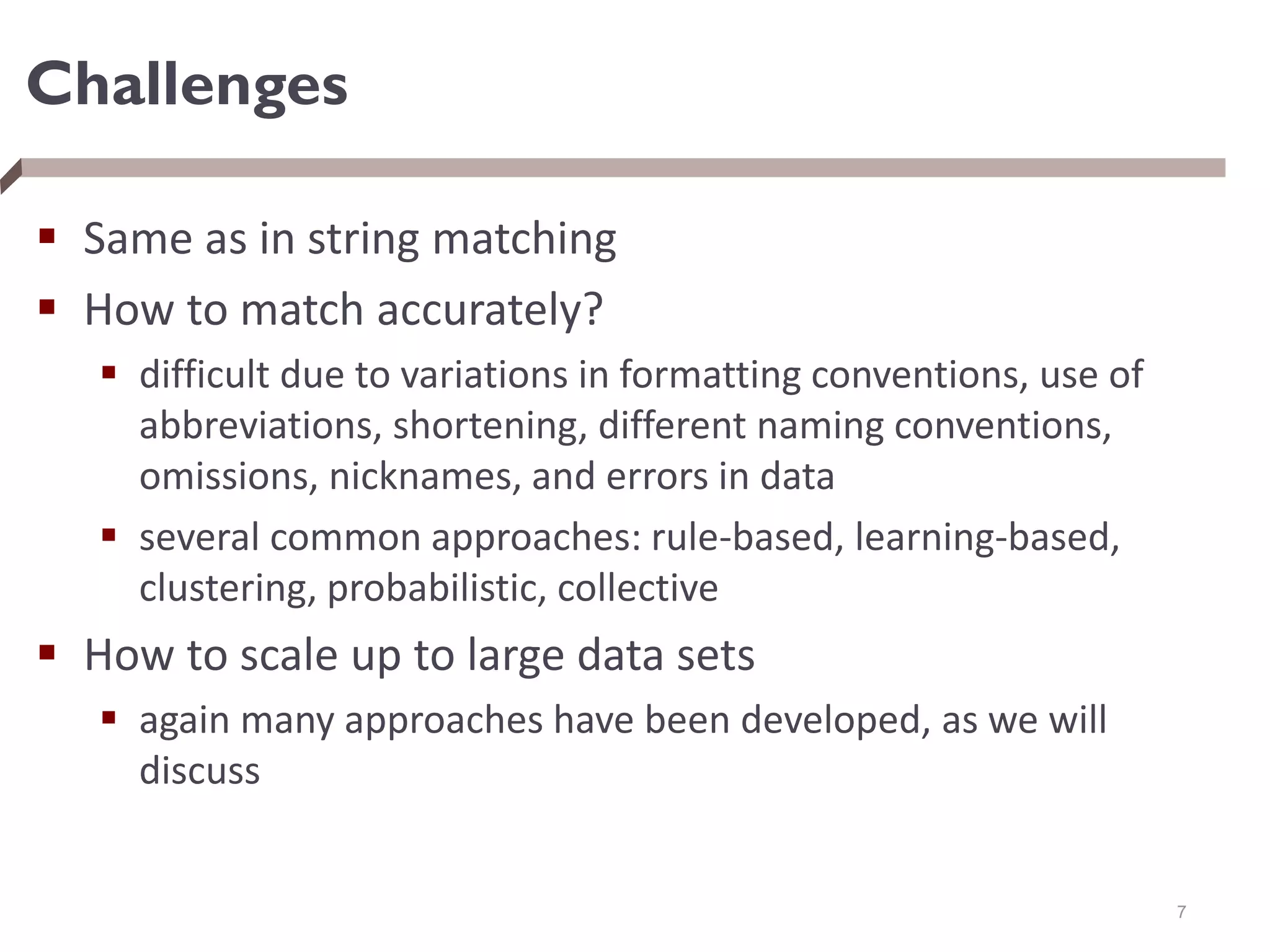 Challenges
 Same as in string matching
 How to match accurately?
 difficult due to variations in formatting conventions, use of
abbreviations, shortening, different naming conventions,
omissions, nicknames, and errors in data
 several common approaches: rule-based, learning-based,
clustering, probabilistic, collective
 How to scale up to large data sets
 again many approaches have been developed, as we will
discuss
7
 