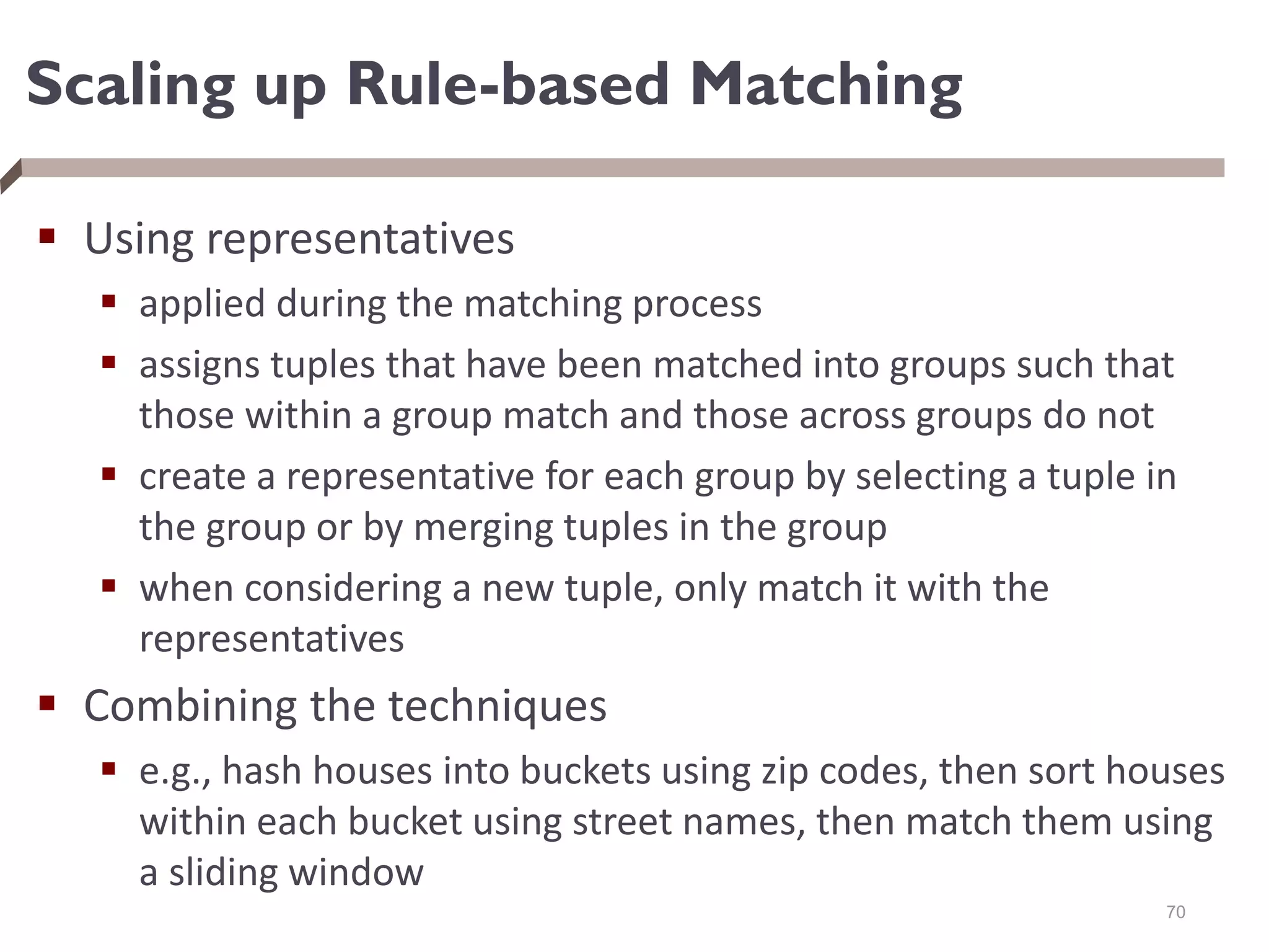 Scaling up Rule-based Matching
 Using representatives
 applied during the matching process
 assigns tuples that have been matched into groups such that
those within a group match and those across groups do not
 create a representative for each group by selecting a tuple in
the group or by merging tuples in the group
 when considering a new tuple, only match it with the
representatives
 Combining the techniques
 e.g., hash houses into buckets using zip codes, then sort houses
within each bucket using street names, then match them using
a sliding window
70
 