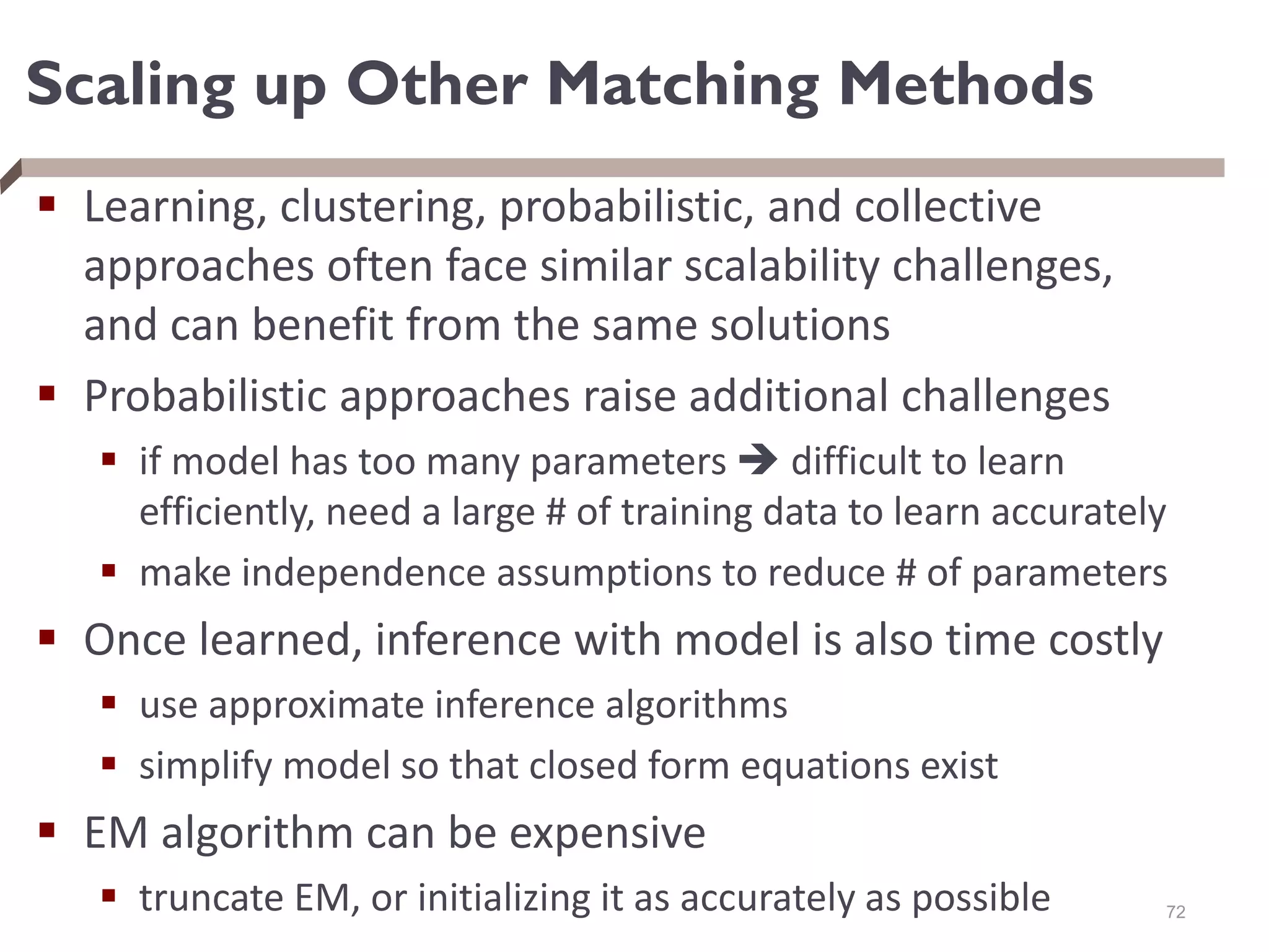 Scaling up Other Matching Methods
 Learning, clustering, probabilistic, and collective
approaches often face similar scalability challenges,
and can benefit from the same solutions
 Probabilistic approaches raise additional challenges
 if model has too many parameters  difficult to learn
efficiently, need a large # of training data to learn accurately
 make independence assumptions to reduce # of parameters
 Once learned, inference with model is also time costly
 use approximate inference algorithms
 simplify model so that closed form equations exist
 EM algorithm can be expensive
 truncate EM, or initializing it as accurately as possible 72
 