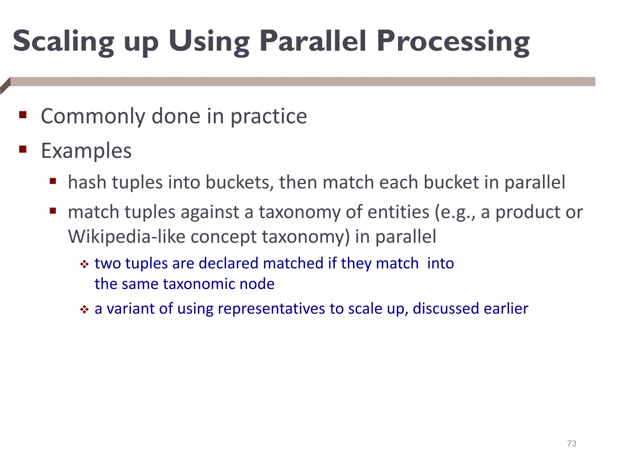 Scaling up Using Parallel Processing
 Commonly done in practice
 Examples
 hash tuples into buckets, then match each bucket in parallel
 match tuples against a taxonomy of entities (e.g., a product or
Wikipedia-like concept taxonomy) in parallel
 two tuples are declared matched if they match into
the same taxonomic node
 a variant of using representatives to scale up, discussed earlier
73
 
