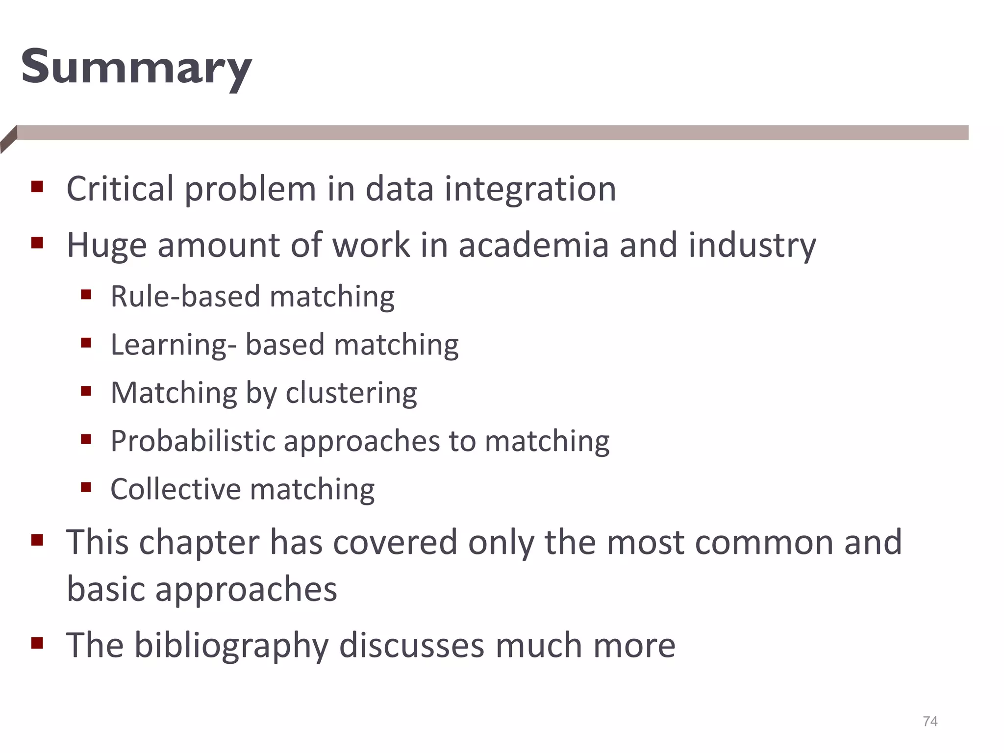 Summary
 Critical problem in data integration
 Huge amount of work in academia and industry
 Rule-based matching
 Learning- based matching
 Matching by clustering
 Probabilistic approaches to matching
 Collective matching
 This chapter has covered only the most common and
basic approaches
 The bibliography discusses much more
74
 