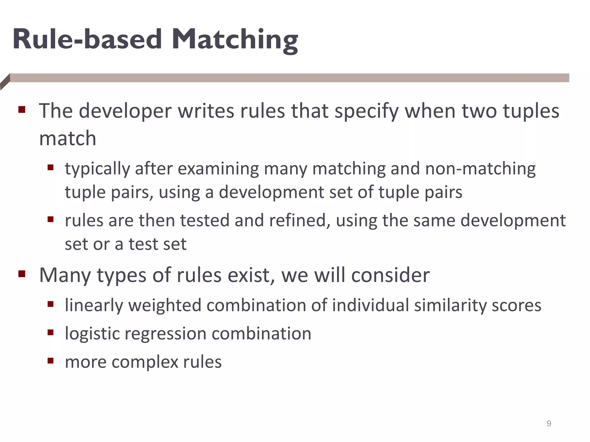 Rule-based Matching
 The developer writes rules that specify when two tuples
match
 typically after examining many matching and non-matching
tuple pairs, using a development set of tuple pairs
 rules are then tested and refined, using the same development
set or a test set
 Many types of rules exist, we will consider
 linearly weighted combination of individual similarity scores
 logistic regression combination
 more complex rules
9
 