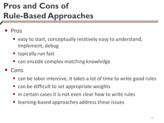 Pros and Cons of
Rule-Based Approaches
 Pros
 easy to start, conceptually relatively easy to understand,
implement, debug
 typically run fast
 can encode complex matching knowledge
 Cons
 can be labor intensive, it takes a lot of time to write good rules
 can be difficult to set appropriate weights
 in certain cases it is not even clear how to write rules
 learning-based approaches address these issues
16
 