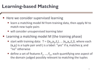 Learning-based Matching
 Here we consider supervised learning
 learn a matching model M from training data, then apply M to
match new tuple pairs
 will consider unsupervised learning later
 Learning a matching model M (the training phase)
 start with training data: T = {(x1,y1,l1), … (xn,yn,ln)}, where each
(xi,yi) is a tuple pair and li is a label: “yes” if xi matches yi and
“no” otherwise
 define a set of features f1, …, fm, each quantifying one aspect of
the domain judged possibly relevant to matching the tuples
18
 
