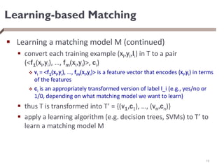 Learning-based Matching
 Learning a matching model M (continued)
 convert each training example (xi,yi,li) in T to a pair
(<f1(xi,yi), …, fm(xi,yi)>, ci)
 vi = <f1(xi,yi), …, fm(xi,yi)> is a feature vector that encodes (xi,yi) in terms
of the features
 ci is an appropriately transformed version of label l_i (e.g., yes/no or
1/0, depending on what matching model we want to learn)
 thus T is transformed into T’ = {(v1,c1), …, (vn,cn)}
 apply a learning algorithm (e.g. decision trees, SVMs) to T’ to
learn a matching model M
19
 
