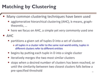 Matching by Clustering
 Many common clustering techniques have been used
 agglomerative hierarchical clustering (AHC), k-means, graph-
theoretic, …
 here we focus on AHC, a simple yet very commonly used one
 AHC
 partitions a given set of tuples D into a set of clusters
 all tuples in a cluster refer to the same real-world entity, tuples in
different clusters refer to different entities
 begins by putting each tuple in D into a single cluster
 iteratively merges the two most similar clusters
 stops when a desired number of clusters has been reached, or
until the similarity between two closest clusters falls below a
pre-specified threshold 26
 