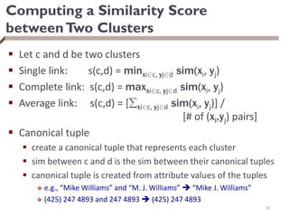 Computing a Similarity Score
betweenTwo Clusters
 Let c and d be two clusters
 Single link: s(c,d) = minxi2c, yj2d sim(xi, yj)
 Complete link: s(c,d) = maxxi2c, yj2d sim(xi, yj)
 Average link: s(c,d) = [xi2c, yj2d sim(xi, yj)] /
[# of (xi,yj) pairs]
 Canonical tuple
 create a canonical tuple that represents each cluster
 sim between c and d is the sim between their canonical tuples
 canonical tuple is created from attribute values of the tuples
 e.g., “Mike Williams” and “M. J. Williams”  “Mike J. Williams”
 (425) 247 4893 and 247 4893  (425) 247 4893
28
 