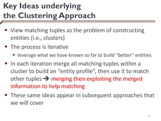 Key Ideas underlying
the Clustering Approach
 View matching tuples as the problem of constructing
entities (i.e., clusters)
 The process is iterative
 leverage what we have known so far to build “better” entities
 In each iteration merge all matching tuples within a
cluster to build an “entity profile”, then use it to match
other tuples  merging then exploiting the merged
information to help matching
 These same ideas appear in subsequent approaches that
we will cover
29
 
